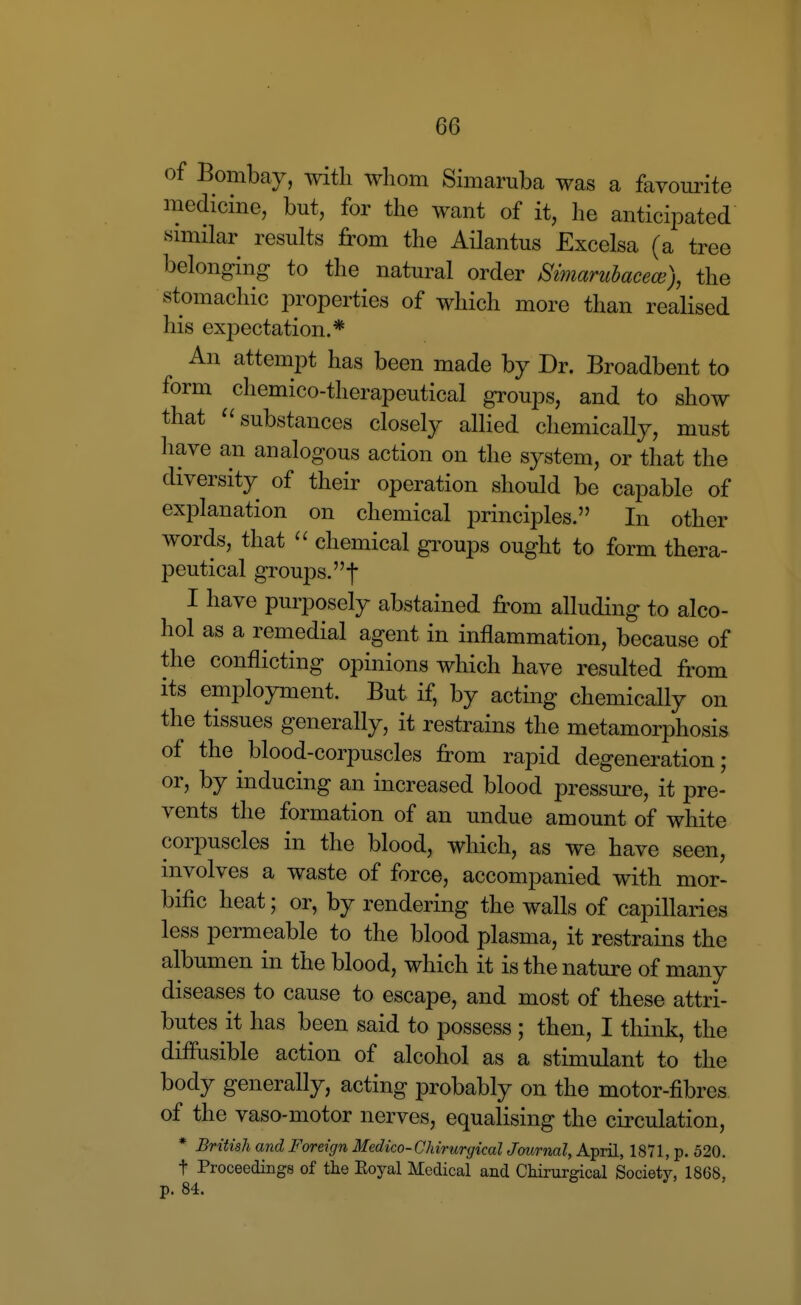 of Bombay, with wliom Simaruba was a favourite medicine, but, for the want of it, he anticipated similar results from the Ailantus Excelsa (a tree belonging to the natural order Simaruhacece), the stomachic properties of which more than realised his expectation.* An attempt has been made by Dr. Broadbent to form chemico-therapeutical groups, and to show that '^substances closely allied chemically, must have an analogous action on the system, or that the diversity of their operation should be capable of explanation on chemical principles. In other words, that chemical gi'oups ought to form thera- peutical groups, f I have purposely abstained from alluding to alco- hol as a remedial agent in inflammation, because of the conflicting opinions which have resulted from its employment. But if, by acting chemically on the tissues generally, it restrains the metamorphosis of the blood-corpuscles from rapid degeneration; or, by inducing an increased blood pressure, it pre- vents the formation of an undue amount of white corpuscles in the blood, which, as we have seen, involves a waste of force, accompanied with mor- bific heat; or, by rendering the walls of capillaries less permeable to the blood plasma, it restrains the albumen in the blood, which it is the nature of many diseases to cause to escape, and most of these attri- butes it has been said to possess ; then, I think, the diffusible action of alcohol as a stimulant to the body generally, acting probably on the motor-fibres of the vaso-motor nerves, equalising the circulation, * British and Foreign Medico-Chirurgical Jmrnal, April, 1871, p. 520. t Proceedings of the Eoyal Medical and Chirurgical Society, 1868, p. 84.