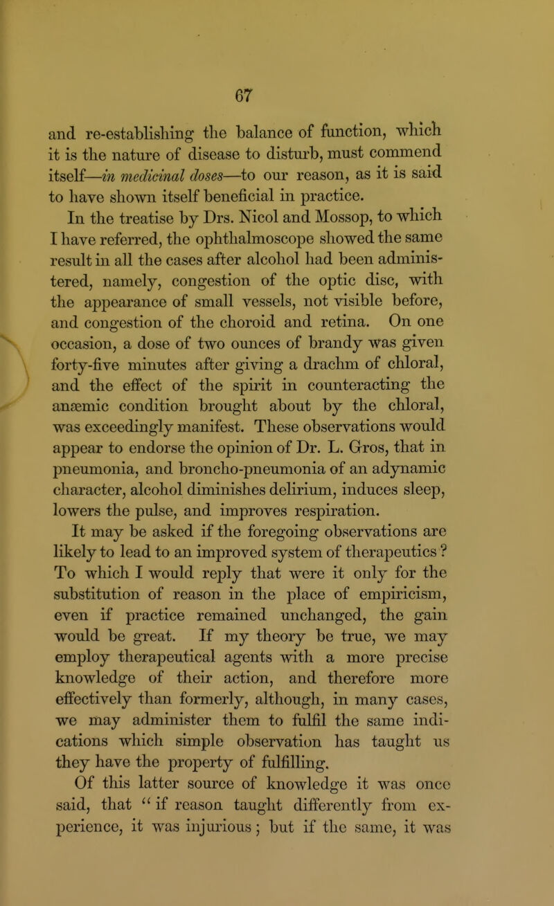 and re-establishing the balance of function, which it is the nature of disease to disturb, must commend itself—in medicinal doses—^to our reason, as it is said to have shown itself beneficial in practice. In the treatise by Drs. Nicol and Mossop, to which I have referred, the ophthalmoscope showed the same result in all the cases after alcohol had been adminis- tered, namely, congestion of the optic disc, with the appearance of small vessels, not visible before, and congestion of the choroid and retina. On one occasion, a dose of two ounces of brandy was given forty-five minutes after giving a drachm of chloral, and the effect of the spirit in counteracting the anaemic condition brought about by the chloral, was exceedingly manifest. These observations would appear to endorse the opinion of Dr. L. Gros, that in pneumonia, and broncho-pneumonia of an adynamic character, alcohol diminishes delirium, induces sleep, lowers the pulse, and improves respiration. It may be asked if the foregoing observations are likely to lead to an improved system of therapeutics ? To which I would reply that were it only for the substitution of reason in the place of empiricism, even if practice remained unchanged, the gain would be great. If my theory be true, we may employ therapeutical agents with a more precise knowledge of their action, and therefore more eflfectively than formerly, although, in many cases, we may administer them to fulfil the same indi- cations which simple observation has taught us they have the property of fulfilling. Of this latter source of knowledge it was once said, that  if reason taught differently from ex- perience, it was injurious; but if the same, it was
