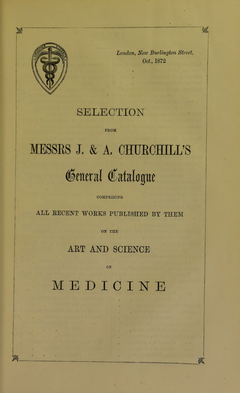 London, New Burlington Street, Oct., 1872 SELECTION FEOM MESSRS J. & A. CHURCHILL'S COMPBISING ALL EECENT WOEKS PUBLISHED BY THEM ON THE AET AND SCIENCE OF MEDICINE