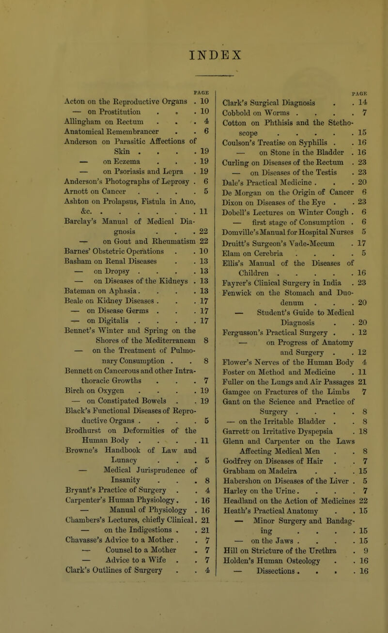 INDEX PAGE Acton on the Reproductive Organs . 10 — on Prostitution . . 10 AUingham on Rectum 4 Anatomical Remembrancer b Anderson on Parasitic Attections or Skin .... 19 — on Eczema 19 — on Psoriasis and Lepra 19 Anderson's Photographs of Leprosy . 6 Arnott on Cancer .... 5 Ashton on Prolapsus, Fistula in Ano, &c. ...... 11 Barclay's Manual of Medical Dia- gnosis 22 — on Gout and Rheumatism 22 Barnes Obstetric Operations 10 Basham on Renal Diseases 13 — on Dropsy .... 13 — on Diseases of the Kidneys . 13 Bateman on Aphasia.... 13 Beale on Kidney Diseases . 17 — on Disease Germs . 17 — on Digitalis .... 17 Rennet's Winter and Spring on the Shores of the Mediterranean 8 — on the Treatment of Pulmo- nary Consumption . 8 Bennett on Cancerous and other Intra- thoracic Growths 7 Birch on Oxygen .... 19 — on Constipated Bowels 19 Black's Functional Diseases of Repro- ductive Organs .... 5 Brodhurst on Deformities of the Human Body .... 11 Browne's Handbook of Law and Imnacy 5 — Medical Jurisprudence of Insanity 8 Bryant's Practice of Surgery 4 Carpenter's Human Physiology. 16 — Manual of Physiology . 16 Chambers's Lectures, chiefly Clinical. 21 — on the Indigestions . 21 Chavasse's Advice to a Mother . 7 — Counsel to a Mother 7 — Advice to a Wife 7 Clark's Outlines of Surgery 4 PAGK Clark's Surgical Diagnosis . . 14 Cobbold on Worms .... 7 Cotton on Phthisis and the Stetho- scope 15 Coulson's Treatise on Syphilis . . 16 — on Stone in the Bladder . 16 Curling on Diseases of the Rectum . 23 — on Diseases of the Testis . 23 Dale's Practical Medicine . . .20 De Morgan on the Origin of Cancer 6 Dixon on Diseases of the Eye • . 23 Dobell's Lectures on Winter Cough . 6 — first stage of Consumption . 6 Domville's Manual for Hospital Nurses 5 Druitt's Surgeon's Vade-Mecum . 17 Elam on Cerebria ... .5 Ellis's Manual of the Diseases of Children . . . . .16 Fayrer's Clinical Surgery in India . 23 Fenwick on the Stomach and Duo- denum . . .20 — Student's Guide to Medical Diagnosis . . 20 Fergusson's Practical Surgery . . 12 — on Progress of Anatomy and Surgery . . 12 Flower's Nerves of the Human Body 4 Foster on Method and Medicine • 11 Fuller on the Lungs and Air Passages 21 Gamgee on Fractures of the Limbs 7 Gant on the Science and Practice of Surgery . . . .8 — on the Irritable Bladder . . 8 Garrett on Irritative Dyspepsia . 18 Glenn and Carpenter on the Laws Affecting Medical Men . . 8 Godfrey on Diseases of Hair . . 7 Grabham on Madeira . . .15 Habershon on Diseases of the Liver . 5 Haiiey on the Urine... .7 Headland on the Action of Medicines 22 Heath's Practical Anatomy . . 15 — Minor Surgery and Bandag- ing . . . .15 — on the Jaws , . . .15 Hill on Stricture of the Urethra . 9 Holden's Human Osteology . . 16 — Dissections. . • .16 I