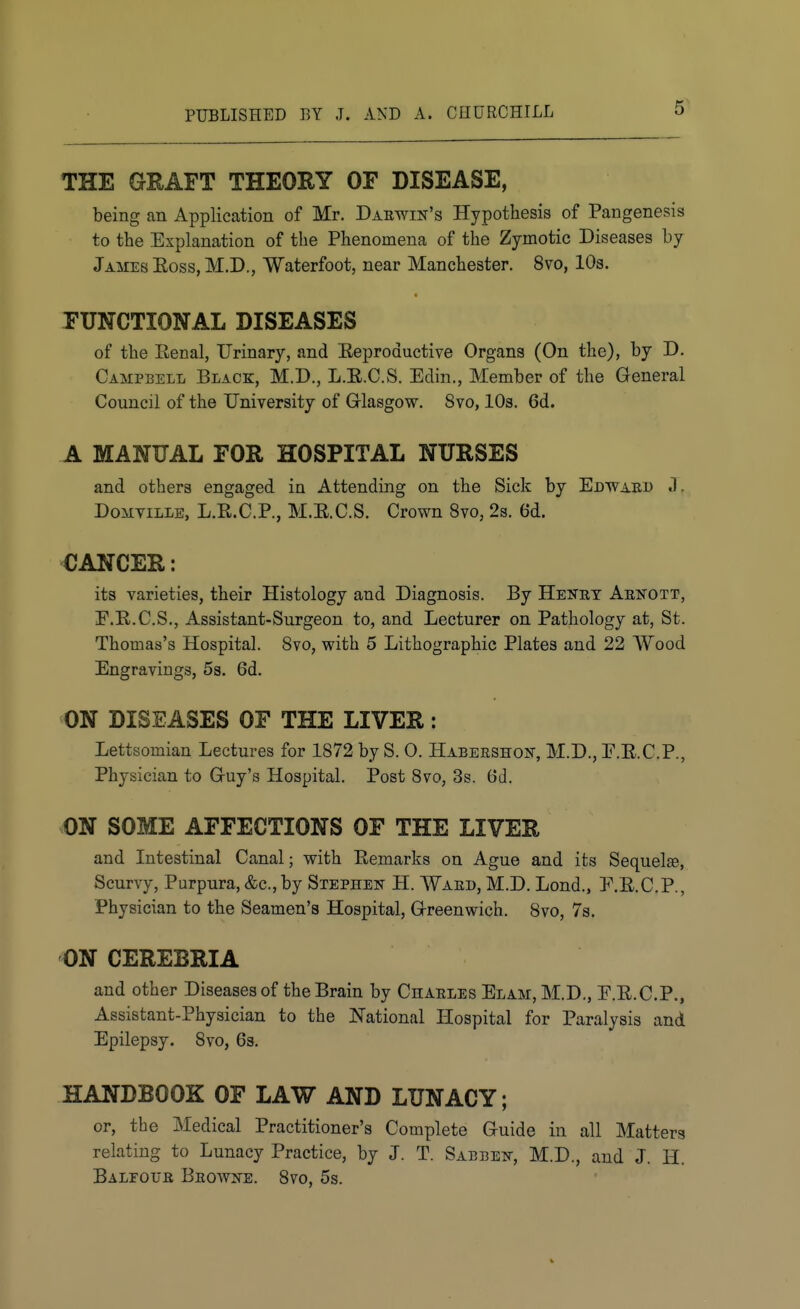 5^ THE GEAFT THEOEY OF DISEASE, being an Application of Mr. Daewin's Hypothesis of Pangenesis to the Explanation of the Phenomena of the Zymotic Diseases by James Eoss,M.D., Waterfoot, near Manchester. 8vo, 10s. FUNCTIONAL DISEASES of the Renal, Urinary, and Reproductive Organs (On the), by D. Campbell Black, M.D., L.R.C.S. Edin., Member of the General Council of the University of Glasgow. 8vo, 10s. 6d. A MANUAL FOE HOSPITAL NUESES and others engaged in Attending on the Sick by Edwaed J. DoMViLLE, L.R.C.P., M.R.C.S. Crown 8vo, 2s. 6d. CANCEE: its varieties, their Histology and Diagnosis. By Henet Aenott, E.R.C.S., Assistant-Surgeon to, and Lecturer on Pathology at, St. Thomas's Hospital. 8vo, with 5 Lithographic Plates and 22 Wood Engravings, 53. 6d. ON DISEASES OF THE LIVEE: Lettsomian Lectures for 1872 by S. 0. HABERSHOisr, M.D., E.E.C.P., Physician to Guy's Hospital. Post 8vo, 3s. 6d. ON SOME AFFECTIONS OF THE LIVEE and Intestinal Canal; with Remarks on Ague and its Sequelse, Scurvy, Purpura, &c., by Stephek H. Waed, M.D. Lond., F.R.C.P., Physician to the Seamen's Hospital, Greenwich. 8vo, 7s. ON CEEEBEIA and other Diseases of the Brain by Charles Elam, M.D., E.R.C.P., Assistant-Physician to the National Hospital for Paralysis and Epilepsy. 8vo, 63. HANDBOOK OF LAW AND LUNACY; or, the Medical Practitioner's Complete Guide in all Matters relating to Lunacy Practice, by J. T. Sabbei^-, M.D., and J. H. Balfouk Beowne. 8vo, 5s.