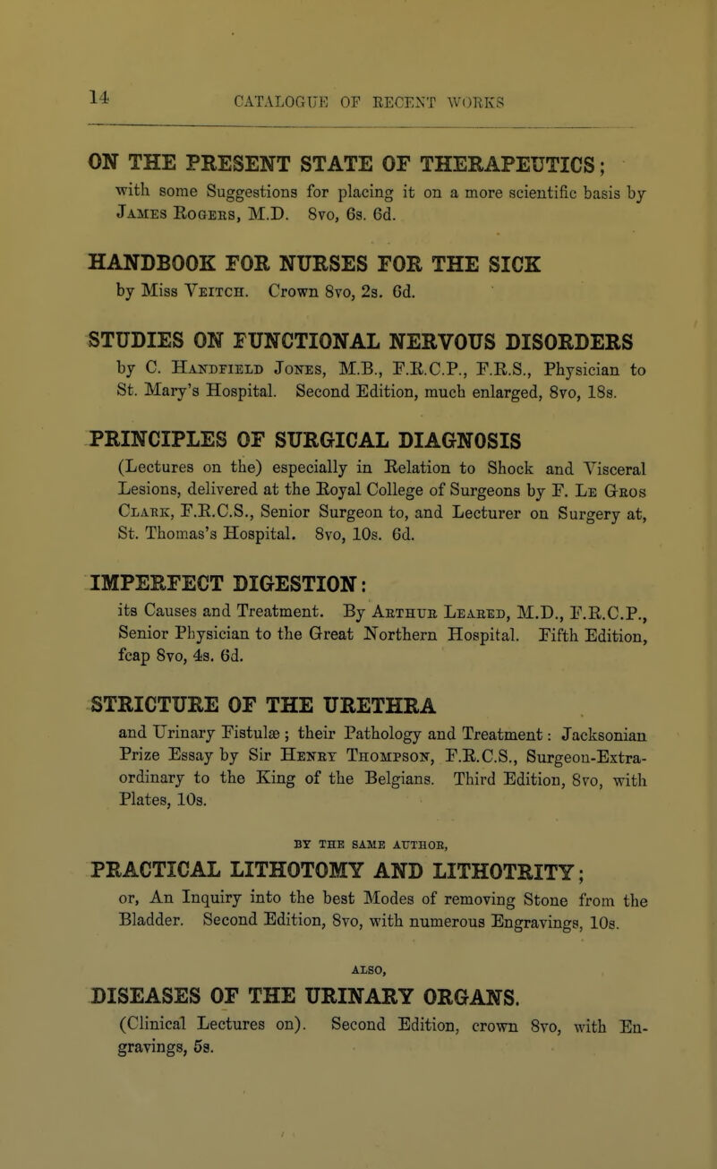 ON THE PRESENT STATE OF THEHAPEUTICS; with some Suggestions for placing it on a more scientific basis by James Eogers, M.D. 8vo, 6s. 6d. HANDBOOK FOR NURSES FOR THE SICK by Miss Veitch. Crown 8vo, 2s. 6d. STUDIES ON FUNCTIONAL NERVOUS DISORDERS by C. Handfield Jones, M.B., E.E.C.P., F.R.S., Physician to St. Mary's Hospital. Second Edition, much enlarged, 8vo, 18s. PRINCIPLES OF SURGICAL DIAGNOSIS (Lectures on the) especially in Relation to Shock and Visceral Lesions, delivered at the Eoyal College of Surgeons by F. Le Gteos Clark, F.E.C.S., Senior Surgeon to, and Lecturer on Surgery at, St. Thomas's Hospital. 8vo, 10s. 6d. IMPERFECT DIGESTION: its Causes and Treatment. By Aethur Leaked, M.D., F.E.C.P,, Senior Physician to the Great Northern Hospital. Fifth Edition, fcap 8vo, 4s. 6d. STRICTURE OF THE URETHRA and Urinary Fistulas ; their Pathology and Treatment: Jacksonian Prize Essay by Sir Henet Thompson, F.E.C.S., Surgeon-Extra- ordinary to the King of the Belgians. Third Edition, 8vo, with Plates, 10s. BT THE SAME AUTHOE, PRACTICAL LITHOTOMY AND LITHOTRITY; or, An Inquiry into the best Modes of removing Stone from the Bladder. Second Edition, 8vo, with numerous Engravings, 10s. ALSO, DISEASES OF THE URINARY ORGANS. (Clinical Lectures on). Second Edition, crown 8vo, with En- gravings, 59.