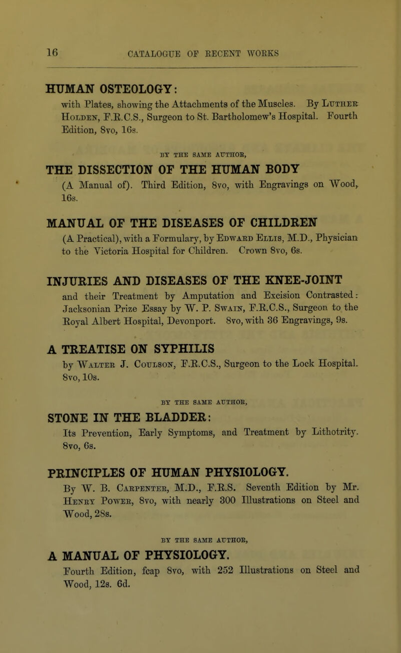 HTJMAN OSTEOLOGY: with Plates, showing the Attachments of the Muscles. By Ltjther HoLDEN, r.E.C.S., Surgeon to St. Bartholomew's Hospital. Fourth Edition, 8vo, 16s. BY THE SAME ATTTHOB, THE DISSECTION OF THE HUMAN BODY (A Manual of). Third Edition, 8vo, with Engravings on Wood,. 16s. MANUAL OF THE DISEASES OF CHILDREN (A Practical), with a Formulary, by Edwaed Ellis, M.D., Physician to the Victoria Hospital for Children. Crown 8vo, 6s. INJURIES AND DISEASES OF THE KNEE-JOINT and their Treatment by Amputation and Excision Contrasted .- Jacksonian Prize Essay by W. P. Swain, F.E.C.S., Surgeon to the Eoyal Albert Hospital, Devonport. Svo, with 36 Engravings, 9s. A TREATISE ON SYPHILIS by Walter J. Cotjlson, F.E.C.S., Surgeon to the Lock Hospital. Svo, 10s. BY THE SAME ArXHOB, STONE IN THE BLADDER: Its Prevention, Early Symptoms, and Treatment by Lithotrity. Svo, 6s. PRINCIPLES OF HUMAN PHYSIOLOGY. By W. B. Caepentee, M.D., F.E.S. Seventh Edition by Mr. Henet Powee, Svo, with nearly 300 Illustrations on Steel and Wood, 28s. BY THE SAME ATTTHOE, A MANUAL OF PHYSIOLOGY. Fourth Edition, fcap Svo, with 252 Illustrations on Steel and Wood, 12s. 6d. i