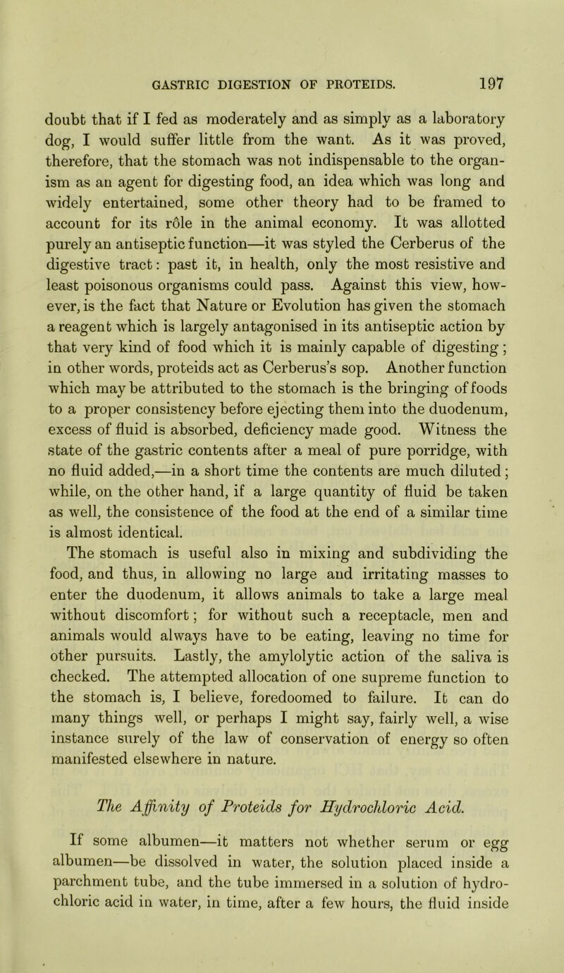 doubt that if I fed as moderately and as simply as a laboratory dog, I would suffer little from the want. As it was proved, therefore, that the stomach was not indispensable to the organ- ism as au agent for digesting food, an idea which was long and widely entertained, some other theory had to be framed to account for its rdle in the animal economy. It was allotted purely an antiseptic function—it was styled the Cerberus of the digestive tract: past it, in health, only the most resistive and least poisonous organisms could pass. Against this view, how- ever, is the fact that Nature or Evolution has given the stomach a reagent which is largely antagonised in its antiseptic action by that very kind of food which it is mainly capable of digesting; in other words, proteids act as Cerberus’s sop. Another function which maybe attributed to the stomach is the bringing of foods to a proper consistency before ejecting them into the duodenum, excess of fluid is absorbed, deficiency made good. Witness the state of the gastric contents after a meal of pure porridge, with no fluid added,—in a short time the contents are much diluted; while, on the other hand, if a large quantity of fluid be taken as well, the consistence of the food at the end of a similar time is almost identical. The stomach is useful also in mixing and subdividing the food, and thus, in allowing no large and irritating masses to enter the duodenum, it allows animals to take a large meal without discomfort; for without such a receptacle, men and animals would always have to be eating, leaving no time for other pursuits. Lastly, the amylolytic action of the saliva is checked. The attempted allocation of one supreme function to the stomach is, I believe, foredoomed to failure. It can do many things well, or perhaps I might say, fairly well, a wise instance surely of the law of conservation of energy so often manifested elsewhere in nature. The Affinity of Proteids for Hydrochloric Acid. If some albumen—it matters not whether serum or egg albumen—be dissolved in water, the solution placed inside a parchment tube, and the tube immersed in a solution of hydro- chloric acid in water, in time, after a few hours, the fluid inside