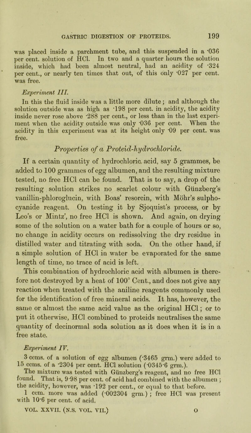 was placed inside a parchment tube, and this suspended in a *036 per cent, solution of HCl. In two and a quarter hours the solution inside, which had been almost neutral, had an acidity of ’324 per cent., or nearly ten times that out, of this only -027 per cent, was free. Experiment III. In this the fluid inside was a little more dilute; and although the solution outside was as high as 198 per cent, in acidity, the acidity inside never rose above '288 per cent., or less than in the last experi- ment when the acidity outside was only ’036 per cent. When the acidity in this experiment was at its height only '09 per cent, was free. Properties of a Proteid-hydrochloride. If a certain quantity of hydrochloric, acid, say 5 grammes, be added to 100 grammes of egg albumen, and the resulting mixture tested, no free HCl can be found. That is to say, a drop of the resulting solution strikes no scarlet colour wdth Gtinzberg’s vanillin-phloroglucin, with Boas’ resorcin, with Mohr’s sulpho- cyanide reagent. On testing it by Sjoquist’s process, or by Leo’s or Mintz’, no free HCl is shown. And again, on drying some of the solution on a water bath for a couple of hours or so, no change in acidity occurs on redissolving the dry residue in distilled water and titrating wuth soda. On the other hand, if a simple solution of HCl in water be evaporated for the same length of time, no trace of acid is left. This combination of hydrochloric acid with albumen is there- fore not destroyed by a heat of 100° Cent., and does not give any reaction when treated with the aniline reagents commonly used for the identification of free mineral acids. It has, however, the same or almost the same acid value as the original HCl; or to put it otherwise, HCl combined to proteids neutralises the same quantity of decinormal soda solution as it does when it is in a free state. Experiment IV. 3 ccms. of a solution of egg albumen ('3465 grm.) w’^ere added to 15 ccms. of a '2304 per cent. HCl solution ('0345'6 grm.). The mixture was tested with Giinzberg’s reagent, and no free HCl found. That is, 9'98 per cent, of acid had combined with the albumen ; the acidity, however, was '192 per cent., or equal to that before. 1 ccm. more was added ('002304 grm.) ; free HCl wars present with 10'6 per cent, of acid. VOL. XXVII. (N.S. VOL. VII.) O