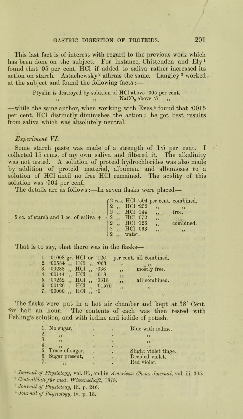 This last fact is of interest with regard to the previous work which has been done on the subject. For instance, Chittenden and Ely^ found that 05 per cent. HCl if added to saliva rather increased its action on starch. Astachewsky^ affirms the same. Langley^ worked at the subject and found the following facts :— Ptyalin is destroyed by solution of HCl above '005 per cent. ,, ,, NaCOg above’5 ,, —while the same author, when working Avith Eves,^ found that '0015 per cent. HCl distinctly diminishes the action : he got best results from saliva which was absolutely neutral. Experiment VI. Some starch paste was made of a strength of 1‘5 per cent. I collected 15 ccms. of my own saliva and filtered it. The alkalinity was not tested. A solution of proteid hydrochlorides was also made by addition of proteid material, albumen, and albumoses to a solution of HCl until no free HCl remained. The acidity of this solution was '504 per cent. The details are as follows :—In seven flasks were placed— 5 cc. of starch and 1 cc. of saliva + (2 CCS. HCl -504 per cent. combined. 2 3 3 HCl -252 3 ) 3 3 2 3 3 HCl -144 ^3 3,, free. i 2 3 3 HCl •072 3 3 33 ^ 2 35 HCl -126 3 i combined. 2 3 3 HCl -063 3 3 33 l2 3 3 Avater. That is to say, that there was in the flasks— 1. -01008 gr. HCl or 2. -00584r ,, HCl ,, 3. -00288 „ HCl „ 4. -00144 ,, HCl „ 5. -00252 ,, HCl „ 6. -00126 HCl „ 7.. -00000 ,, HCl „ -126 -063 -036 -018 -0318 -01575 -0 per cent, all Combined. y> ^ > J ,, mostly free. ) 5 J 5 ,, all combined. The flasks Avere put in a hot air chamber and kept at 38° Cent, for half an hour. The contents of each was then tested Avith Fehling’s solution, and Avith iodine and iodide of potash. 1. No sugar, 2. 3. 4. 5. Trace of sugar, 6. Sugar present, Blue Avith iodine. >5 3 > Slight violet tinge. Decided violet. Red violet. ^ Journal of Physiology, vol. iii., and in American Chcm. Journal, vol. iii. 305. ^ CenPralhlatt fur med. Wissenschaft, 1878. * Journal of Physiology, iii. p. 246. ^ Journal of Physiology, iv. p. 18.