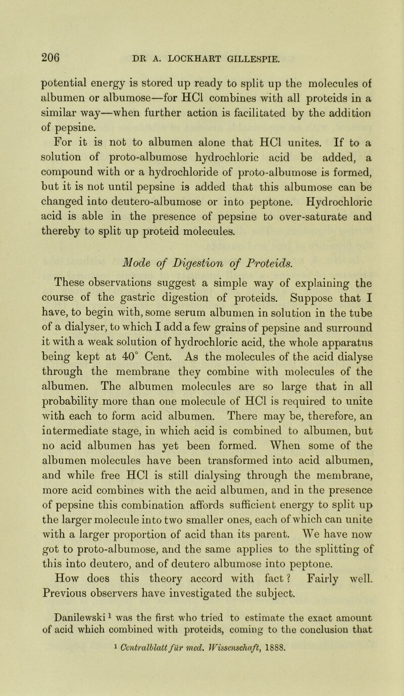 potential energy is stored up ready to split up the molecules of albumen or albumose—for HCl combines with all proteids in a similar way—when further action is facilitated by the addition of pepsine. For it is not to albumen alone that HCl unites. If to a solution of proto-albumose hydrochloric acid be added, a compound with or a hydrochloride of proto-albumose is formed, but it is not until pepsine is added that this albumose can be changed into deutero-albumose or into peptone. Hydrochloric acid is able in the presence of pepsine to over-saturate and thereby to split up proteid molecules. Mode of Digestion of Proteids. These observations suggest a simple way of explaining the course of the gastric digestion of proteids. Suppose that I have, to begin with, some serum albumen in solution in the tube of a dialyser, to which I add a few grains of pepsine and surround it with a weak solution of hydrochloric acid, the whole apparatus being kept at 40° Cent. As the molecules of the acid dialyse through the membrane they combine with molecules of the albumen. The albumen molecules are so large that in all probability more than one molecule of HCl is required to unite with each to form acid albumen. There may be, therefore, an intermediate stage, in which acid is combined to albumen, but no acid albumen has yet been formed. When some of the albumen molecules have been transformed into acid albumen, and while free HCl is still dialysing through the membrane, more acid combines with the acid albumen, and in the presence of pepsine this combination affords sufficient energy to split up the larger molecule into two smaller ones, each of which can unite with a larger proportion of acid than its parent. We have now got to proto-albumose, and the same applies to the splitting of this into deutero, and of deutero albumose into peptone. How does this theory accord with fact ? Fairly well. Previous observers have investigated the subject. Danilewski ^ was the first who tried to estimate the exact amount of acid which combined with proteids, coming to the conclusion that 1 Gcntralhlatt far med. IVissemchaft, 1888.