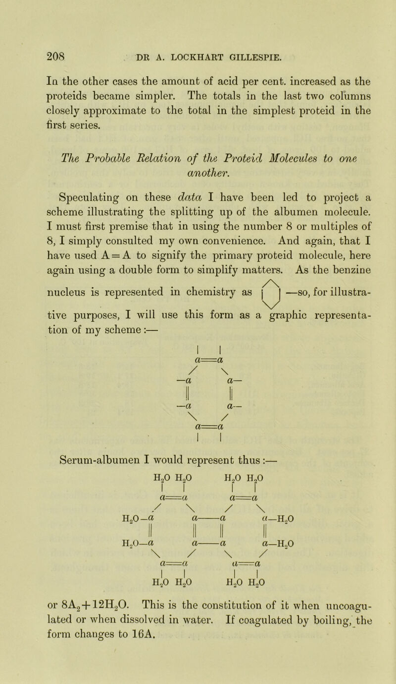 Iq the other cases the amount of acid per cent, increased as the proteids became simpler. The totals in the last two columns closely approximate to the total in the simplest proteid in the first series. The Probable Relation of the Proteid Molecides to one another. Speculating on these data I have been led to project a scheme illustrating the splitting up of the albumen molecule. I must first premise that in using the number 8 or multiples of 8, I simply consulted my own convenience. And again, that I have used A = A to signify the primary proteid molecule, here again using a double form to simplify matters. As the benzine nucleus is represented in chemistry as | —so, for illustra- tive purposes, I will use this form as a graphic representa- tion of my scheme :— —a —a \ a a \ a— a— / a Serum-albumen I would represent thus ;— HoO 1 HoO 1 — 0 0 (M— 1 a— 1 —a a a / \ / \ U^O-Ci a— —a «—H,0 HoO—a \ a— / —a \ a—HoO / a 1 a a- — a 1 H,0 I H2O 1 H,0 1 HoO or 8A2 + I2H2O. This is the constitution of it when uncoagu- lated or when dissolved in water. If coagulated by boiling, the form changes to 16A.