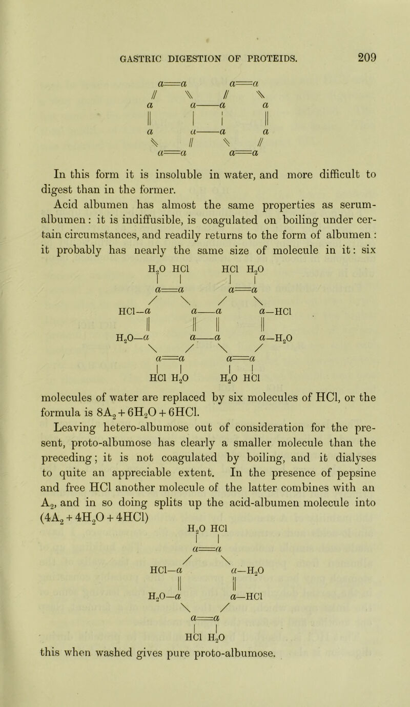 a- -a a- -a II \ II X a a \ a- a- II -a I I -a % a a II a- -a a- -a In this form it is insoluble in water, and more difficult to digest than in the former. Acid albumen has almost the same properties as serum- albumen : it is indiffusible, is coagulated on boiling under cer- tain circumstances, and readily returns to the form of albumen : it probably has nearly the same size of molecule in it: six H.,0 HCl HCl HoO a-- --a a- HCl-a a- ~a H,0—« a- -a \ -a \ a-HCl t*—H.2O a- -a a- -a HCl H,0 H,0 HCl molecules of water are replaced by six molecules of HCl, or the formula is 8A2 + 6H2O + 6HC1. Leaving hetero-albumose out of consideration for the pre- sent, proto-albumose has clearly a smaller molecule than the preceding; it is not coagulated by boiling, and it dialyses to quite an appreciable extent. In the presence of pepsine and free HCl another molecule of the latter combines with an Ag, and in so doing splits up the acid-albumen molecule into (4A2 + 4H2O + 4HC1) H.,0 HCl a=a HCl—a HoO—a \ «—H.,0 a—HCl a- za HCl H2O this when washed gives pure proto-albumose.