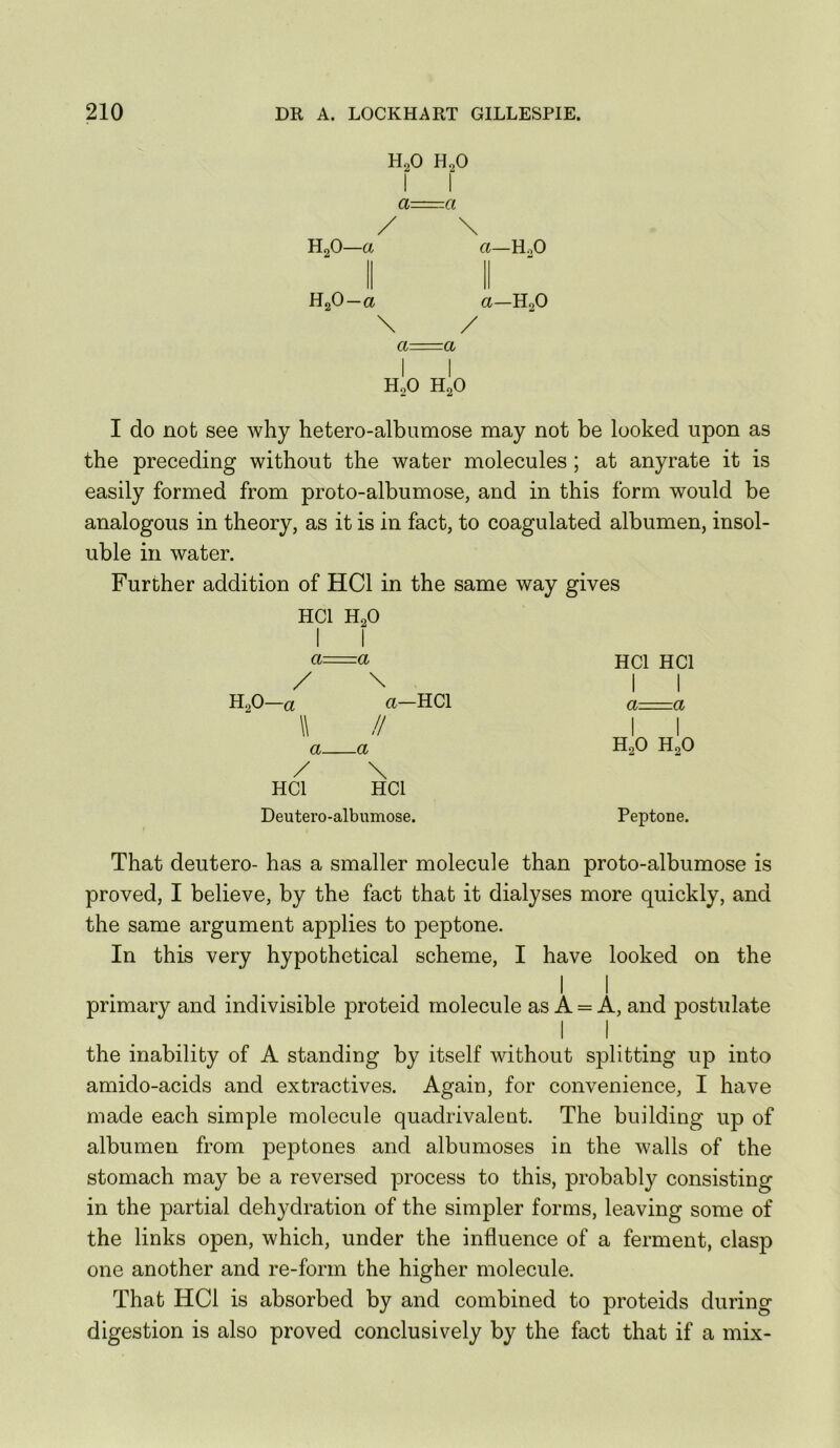 H2O H2O a -Cl / \ H2O—a a—HoO HgO—a a—H2O \ / a a I I H2O H2O I do not see why hetero-albumose may not be looked upon as the preceding without the water molecules; at anyrate it is easily formed from proto-albumose, and in this form would be analogous in theory, as it is in fact, to coagulated albumen, insol- uble in water. Further addition of HCl in the same way gives HCl H2O I I ci=a HCl HCl / \ i I H2O—a a—HCl a g W II I I a a H2O H2O / \ HCl HCl Deutero-albumose. Peptone. That deutero- has a smaller molecule than proto-albumose is proved, I believe, by the fact that it dialyses more quickly, and the same argument applies to peptone. In this very hypothetical scheme, I have looked on the II primary and indivisible proteid molecule as A = A, and postulate the inability of A standing by itself without splitting up into amido-acids and extractives. Again, for convenience, I have made each simple molecule quadrivaleut. The building up of albumen from peptones and albumoses in the walls of the stomach may be a reversed process to this, probably consisting in the partial dehydration of the simpler forms, leaving some of the links open, which, under the influence of a ferment, clasp one another and re-form the higher molecule. That HCl is absorbed by and combined to proteids during digestion is also proved conclusively by the fact that if a mix-