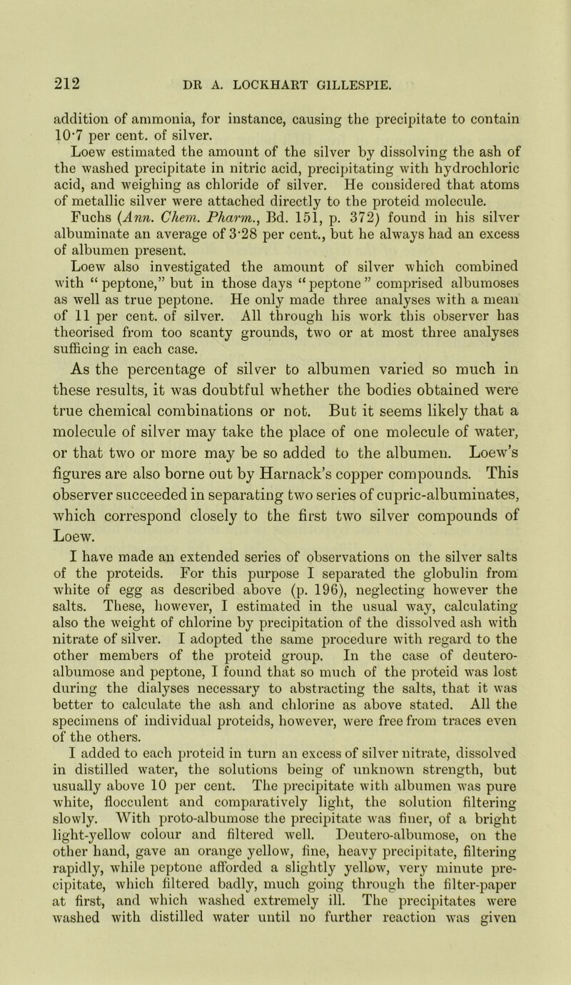 addition of ammonia, for instance, causing the precipitate to contain 10‘7 per cent, of silver. Loew estimated the amount of the silver by dissolving the ash of the washed precipitate in nitric acid, precipitating with hydrochloric acid, and weighing as chloride of silver. He considered that atoms of metallic silver were attached directly to the proteid molecule. Fuchs (Ann. Chem. Pharm.^ Bd. 151, p. 372) found in his silver albuminate an average of 3’28 per cent., but he always had an excess of albumen present. Loew also investigated the amount of silver which combined with “peptone,” but in those days “peptone” comprised albumoses as well as true peptone. He only made three analyses with a mean of 11 per cent, of silver. All through his work this observer has theorised from too scanty grounds, two or at most three analyses sufficing in each case. As the percentage of silver to albumen varied so much in these results, it was doubtful whether the bodies obtained were true chemical combinations or not. But it seems likely that a molecule of silver may take the place of one molecule of water, or that two or more may be so added to the albumen. Loew’s figures are also borne out by Harnack’s copper compounds. This observer succeeded in separating two series of cupric-albuminates, which correspond closely to the first two silver compounds of Loew. I have made an extended series of observations on the silver salts of the proteids. For this purpose I separated the globulin from white of egg as described above (p. 196), neglecting however the salts. These, however, I estimated in the usual way, calculating also the weight of chlorine by precipitation of the dissolved ash with nitrate of silver. I adopted the same procedure with regard to the other members of the proteid group. In the case of deutero- albumose and peptone, I found that so much of the proteid was lost during the dialyses necessary to abstracting the salts, that it was better to calculate the ash and chlorine as above stated. All the specimens of individual proteids, however, were free from traces even of the others. I added to each proteid in turn an excess of silver nitrate, dissolved in distilled water, the solutions being of unknown strength, but usually above 10 per cent. The precipitate with albumen was pure white, flocculent and comparatively light, the solution filtering slowly. With proto-albumose the precipitate was finer, of a bright light-yellow colour and filtered well. Deutero-albumose, on the other hand, gave an orange yellow, fine, heavy precipitate, filtering rapidly, while peptone afforded a slightly yellow, very minute pre- cipitate, which filtered badly, much going through the filter-paper at first, and which washed extremely ill. The precipitates were washed with distilled water until no further reaction was given