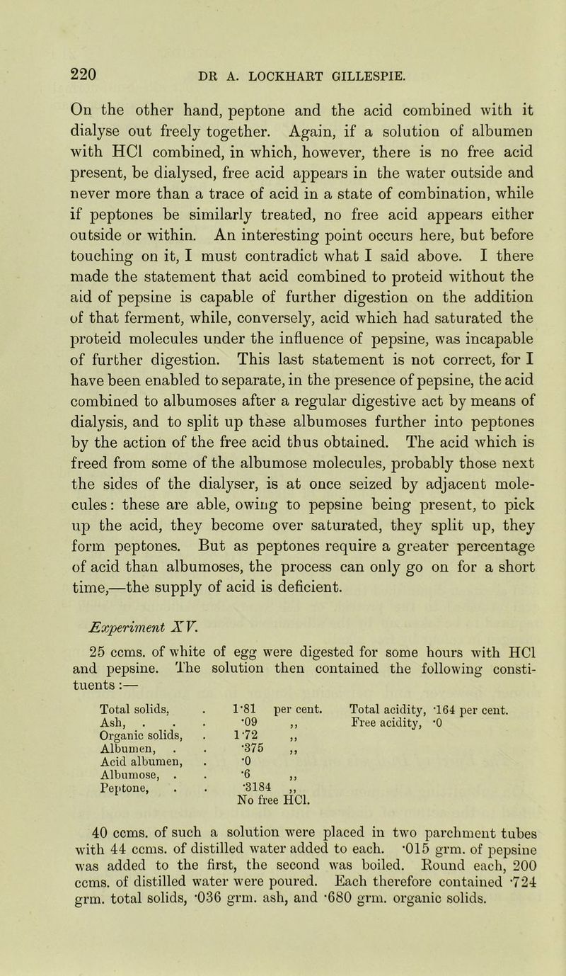 On the other hand, peptone and the acid combined with it dialyse out freely together. Again, if a solution of albumen with HCl combined, in which, however, there is no free acid present, be dialysed, free acid appears in the water outside and never more than a trace of acid in a state of combination, while if peptones be similarly treated, no free acid appears either outside or within. An interesting point occurs here, but before touching on it, I must contradict what I said above. I there made the statement that acid combined to proteid without the aid of pepsine is capable of further digestion on the addition of that ferment, while, conversely, acid which had saturated the proteid molecules under the influence of pepsine, was incapable of further digestion. This last statement is not correct, for I have been enabled to separate, in the presence of pepsine, the acid combined to albumoses after a regular digestive act by means of dialysis, and to split up these albumoses further into peptones by the action of the free acid thus obtained. The acid which is freed from some of the albumose molecules, probably those next the sides of the dialyser, is at once seized by adjacent mole- cules ; these are able, owing to pepsine being present, to pick up the acid, they become over saturated, they split up, they form peptones. But as peptones require a greater percentage of acid than albumoses, the process can only go on for a short time,—the supply of acid is deflcient. Experiment XV. 25 corns, of white of egg were digested for some hours wdth HCl and pepsine. The solution then contained the following consti- tuents :— Total solids, 1'81 per cent. Total acidity, •164 per cent. Ash, •09 Free acidity, •O Organic solids. 1-72 Albumen, •375 „ Acid albumen. •0 Albumose, . •6 Peptone, •3184 „ No free HCl. 40 corns, of such a solution were placed in two parchment tubes with 44 ccms. of distilled w^ater added to each. *015 grm. of pepsine was added to the first, the second was boiled. Round each, 200 ccms. of distilled water were poured. Each therefore contained ’724 grm. total solids, '036 grm. ash, and *680 grm. organic solids.