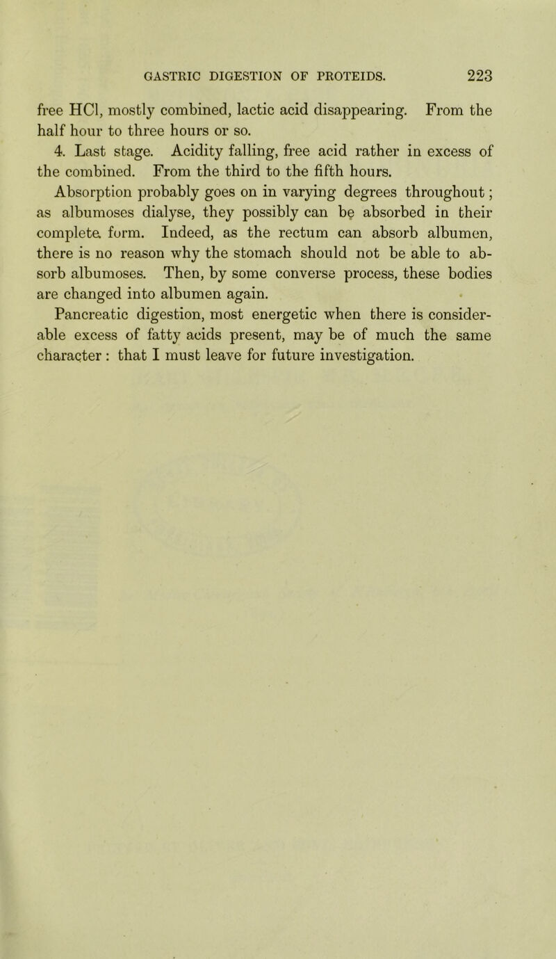 free HCl, mostly combined, lactic acid disappearing. From the half hour to three hours or so. 4. Last stage. Acidity falling, free acid rather in excess of the combined. From the third to the fifth hours. Absorption probably goes on in varying degrees throughout; as albumoses dialyse, they possibly can be absorbed in their completa form. Indeed, as the rectum can absorb albumen, there is no reason why the stomach should not be able to ab- sorb albumoses. Then, by some converse process, these bodies are changed into albumen again. Pancreatic digestion, most energetic when there is consider- able excess of fatty acids present, may be of much the same character : that I must leave for future investigation.