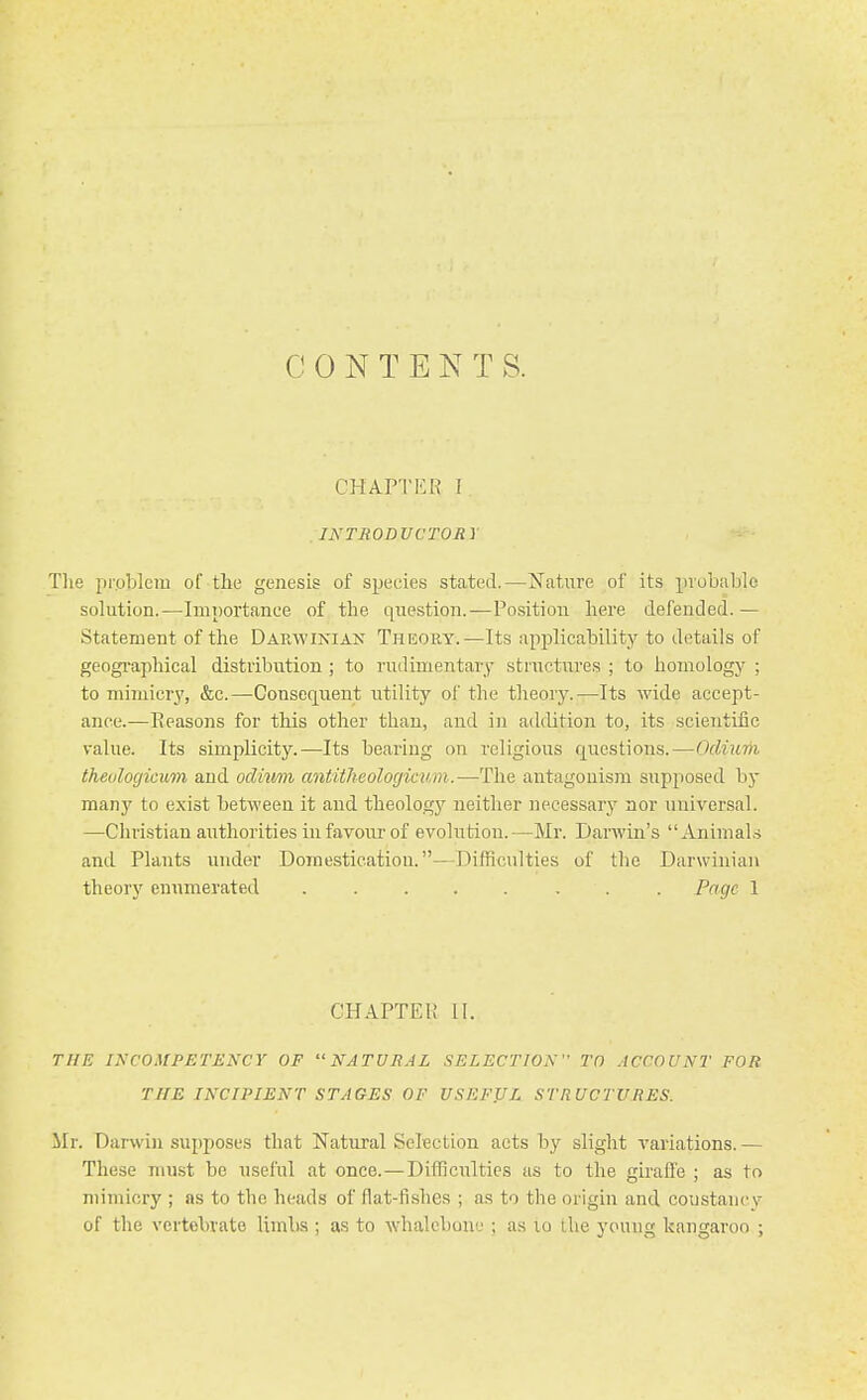 C 0 N T E N T S. CHAPTKR [ INTRODUCTORY The problem of the genesis of species stated.—Nature of its probable solution.—Importance of the question.—Position here defended.— Statement of the Darwinian Theory.—Its applicability to details of geogi-aphical distribution ; to rudimentary structures ; to homology ; to mimicry, &c.—Consequent utility of the theory.—Its wide accept- ance.—Reasons for this other than, and in addition to, its scientific value. Its simplicity.—Its bearing on religious questions.—Odium thevlogicum and odium antitheologicum.—The antagonism supjiosed by many to exist between it and theologj'' neither necessary nor universal. —Chri.stian authorities in favour of evolution.—Mr. Darwin's Animal.-j and Plants under Domestication.—Difficulties of the Darwinian theory enumerated Page 1 CHAPTER II. THE INCOMPETENCY OF NATURAL SELECTION TO ACCOUNT FOR THE INCIPIENT STAGES OF USEFUL STRUCTURES. Mr. Darwin supposes that Natural SelBction acts by slight variations. — These must be useful at once.—Difficulties as to the giraffe ; as to mimicry ; as to the heads of flat-fishes ; as to the origin and coiistaucv of the vertebrate limbs ; as to whalebone ; as lo Uie young kangaroo ;