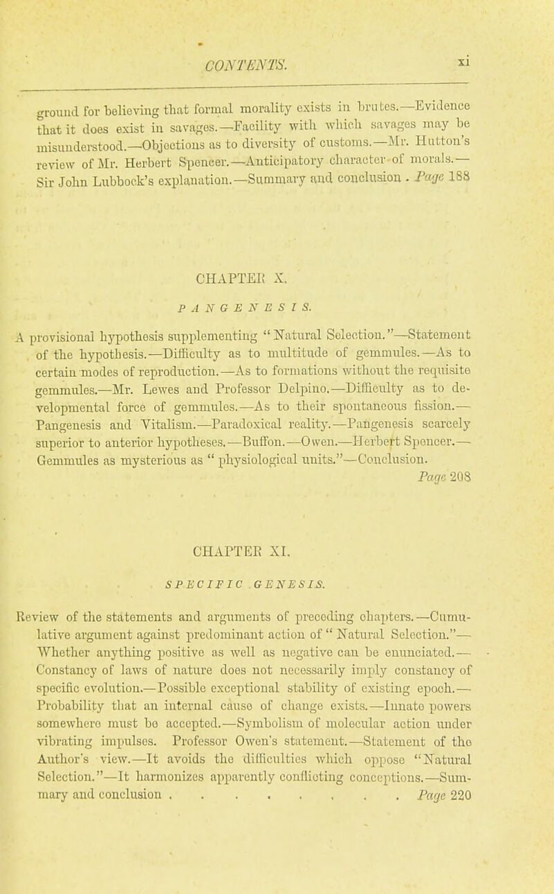 ground for tolioving that formal morality exists in brutes.—Evidence that it does exist in sava^ros.-^Facility with which savages may be misunderstood.—Objections as to diversity of customs.—Mr. Hutton's review of Mr. Herbert Spencer.—Anticipatory character of morals.— Sir John Lubbock's explanation.—Summary and conclusion . Fcuje 188 CHAPTEI! X. PANGENESIS. A provisional h5T30th6sis supplementing Natural Selection.—Statement of the hypothesis.—Difficulty as to multitude of gemmules.—As to certain modes of reproduction.—As to formations without the requisite gemmules.—Mr. Lewes and Professor Dclpino.—Difficulty as to de- velopmental force of gemmules.—As to their spontaneous fission.— Pangenesis and Vitalism.—Paradoxical realitj'.—Pangenesis scarcely superior to anterior hypotheses.—^Buffon.—Owen.—Herbert Spencer.— Gemmules as mysterious as  physiological units.—Conclusion. Page 208 CHAPTEE XL SPECIFIC GENESIS. Review of the statements and argimieuts of preceding ohaptei's.—Cumu- lative argument against predominant action of Natural Selection.-—• Whether anything positive as well as negative can be enunciated.— Constancy of laws of nature does not necessarily imply constancy of specific evolution.—Possible exceptional stability of existing epoch.— Probability that an internal cause of change exists.—Innate powers somewhere must bo accepted.—Symbolism of molecular action under vibrating impulses. Professor Owen's statement.—Statement of the Authors view.—It avoids the difficulties wliich ojipose Natural Selection.—It harmonizes apparently conflioting conceptions.—Sum- mary and conclusion Page 220