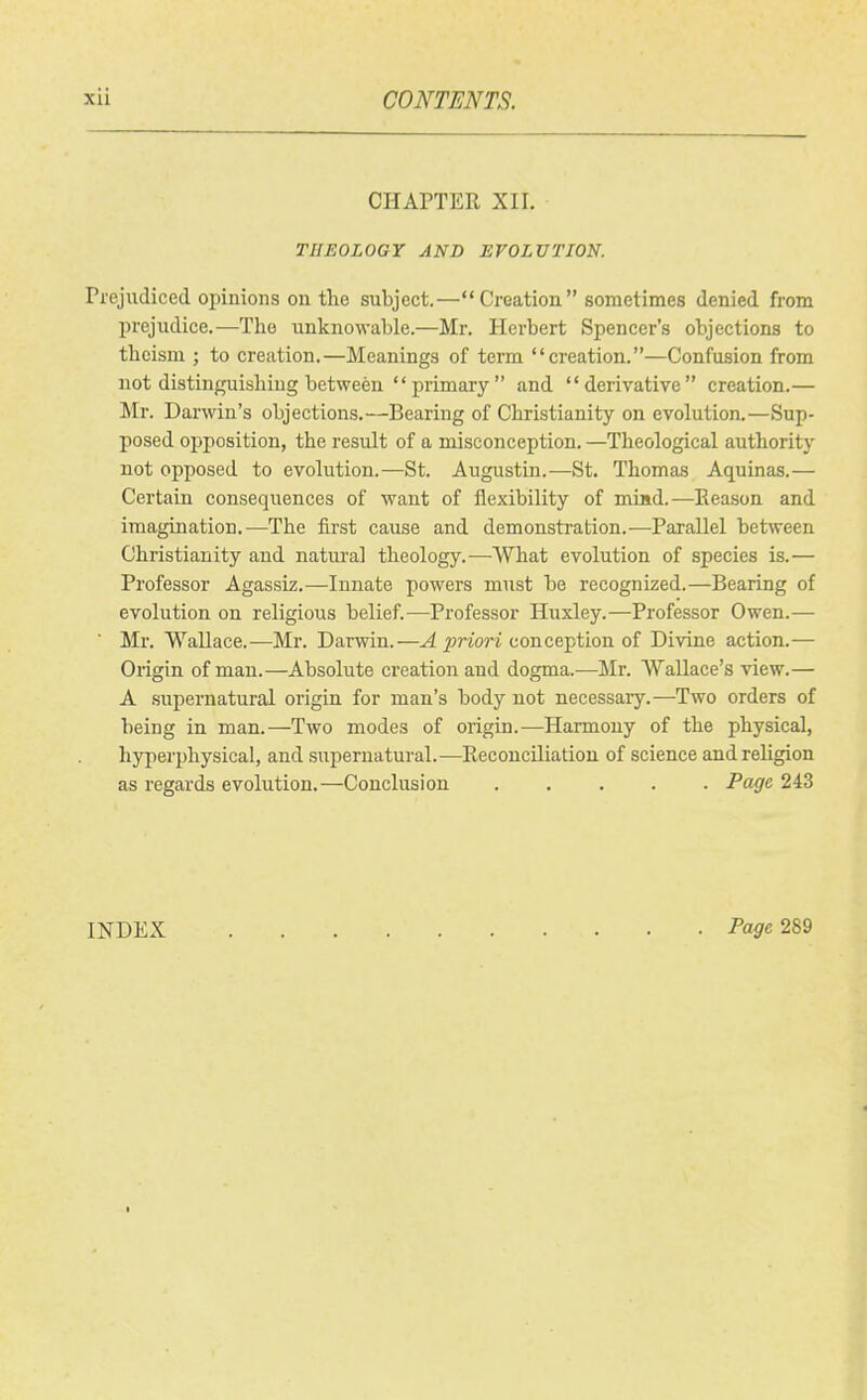 CHAPTER XII. THEOLOGY AND EVOLUTION. Prejudiced opinions on the subject.—Creation sometimes denied from prejudice.—The unknowable.—Mr. Herbert Spencer's objections to theism ; to creation.—Meanings of term creation.—Confusion from not distinguishing between primary and derivative creation.— Mr. Darwin's objections.—Bearing of Christianity on evolution.—Sup- posed opposition, the result of a misconception. —Theological authority not opposed to evolution.—St. Augustin.-—St. Thomas Aquinas.— Certain consequences of want of flexibility of miad.—Eeason and imagination.—The iirst cause and demonstration.—Parallel between Christianity and natural theology.-—-What evolution of species is.— Professor Agassiz.—Innate powers must he recognized.—Bearing of evolution on religious belief.—Professor Huxley.—Professor Owen.— ■ Mr. Wallace.^—Mr. Darwin.—^ ^'^'^^ri conception of Divine action.— Origin of man.—Absolute creation and dogma.—Mr. Wallace's view.— A supernatural origin for man's body not necessary.—Two orders of being in man.—Two modes of origin.—Harmony of the physical, hyperphysical, and supernatural.—Reconciliation of science andrehgion as regards evolution.—Conclusion Page 243 INDEX Pa^e 289 I