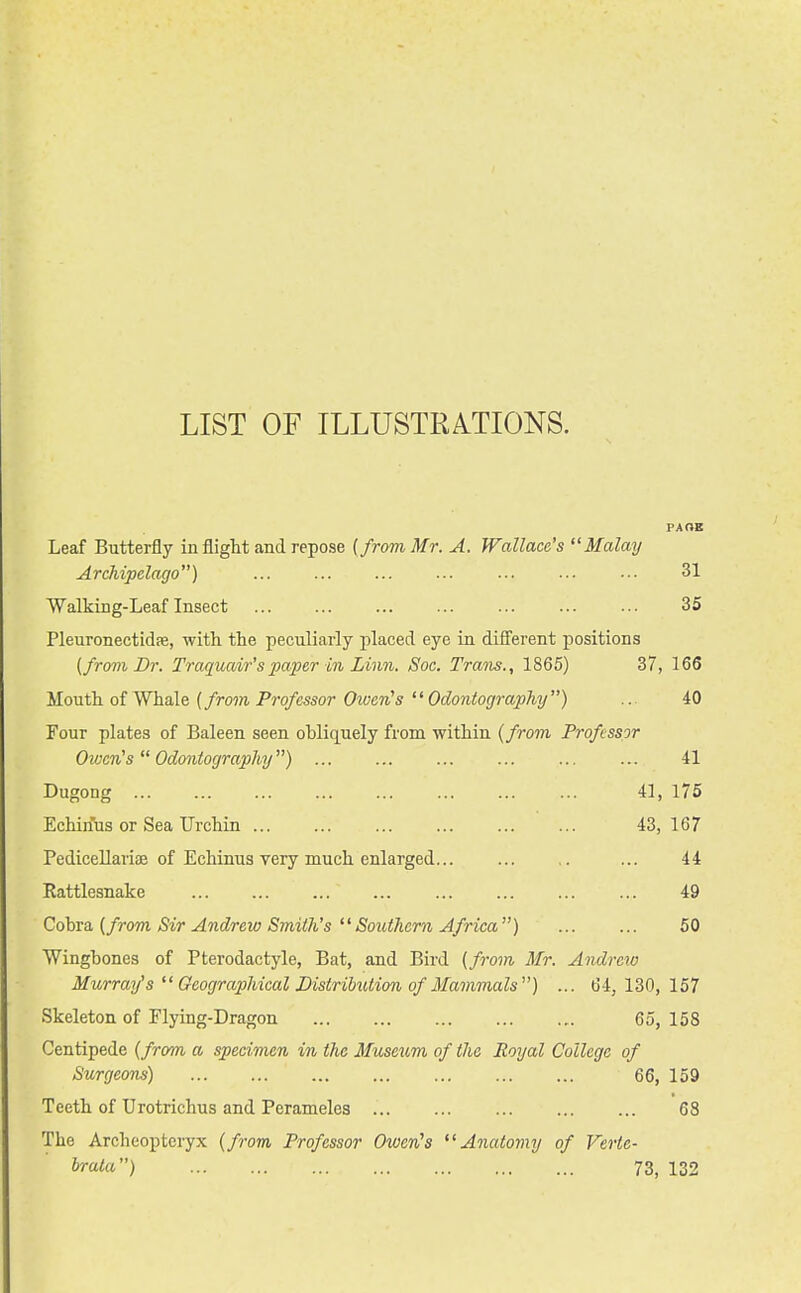 LIST OF ILLUSTRmONS. PAOE Leaf Butterfly in flight and repose [from Mr. A. Wallace's Malay Archipelago) ... ... ... ... •■■ 31 Walking-Leaf Insect 35 Pleuronectidffi, with the peculiarly placed eye in different positions [from Dr. Traquair'spaper in Linn. Soc. Trans., 1865) 37, 166 Mouth of Whale (from, Professor OwerHs Odontography) ... 40 Four plates of Baleen seen obliquely from within {from Professor Oivcn's Odontography) ... ... ... ... ... ... 41 Dugong 41, 175 Echinus or Sea Urchin ... ... ... ... ... ... 43, 167 Pedicellariae of Echinus very much enlarged ... 44 Eattlesnake ... ... ... ... ... ... 49 Cohro. {from Sir Andreio Smith'sSouthern Africa) ... ... 50 Winghones of Pterodactyle, Bat, and Bird {from Mr. Andrew Murray's  Geographical DistriUUion of Mammals) ... 64, 130, 157 Skeleton of Flying-Dragon 65, 158 Centipede {from a specimen in the Museum of the Royal College of Surgeons) 66, 159 Teeth of Urotrichus and Perameles 68 The Archeopteryx {from Professor OwerCs Anatomy of Verte- hrata) 73, 132