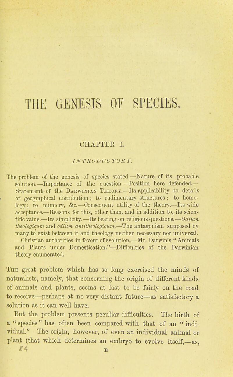 THE GENESIS OF SPECIES. CHAPTEE 1. INTRODUCTORY. The problem of the genesis of species stated.—Nature of its probable solution.—Importance of the question.—Position here defended.— Statement of the Darwinian Theohy.—Its applicability to details of geographical distribution ; to rudimentary structures; to homo- logy; to mimicry, &c.—Consequent utility of the theory.—Its wide acceptance.—Reasons for this, other than, and in addition to, its scien- tific value.—Its simplicity.—Its bearing on religious questions.—Odium tJieologicum and odium antitlieologicum.—The antagonism supposed by many to exist between it and theology neither necessary nor universal. —Christian authorities in favour of evolution.—Mr. Darwin's Animals and Plants under Domestication.—Difficulties of the Darwinian theory enumerated. The great problem wliicli has so long exercised tlie minds of naturalists, namely, that concerning the origin of different kinds of animals and plants, seems at last to be fairly on the road to receive—perhaps at no very distant future—as satisfactory a solution as it can well have. But the problem presents peculiar difficulties. The birth of a  species has often been compared with that of an  indi- vidual. The origin, however, of even an individual animal or plant (that which determines an embryo to evolve itself,—as, «'4 B