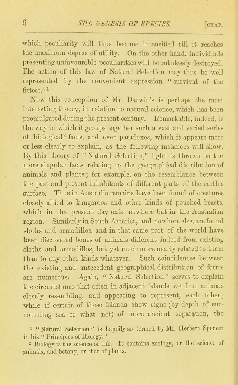 which peculiarity will thus become intensilied till it reaches the maximum degree of utility. On the other hand, individuals presenting unfavourable peculiarities will be ruthlessly destroyed. The action of this law of l^atural Selection may thus be well represented by the convenient expression  survival of the fittest.! ISTow this conception of Mr. Darwin's is perhaps the most interesting theory, in relation to natural science, which has been promulgated during the present century. Eemarkable, indeed, is the v.'ay in which it groups together such a vast and varied series of biological^ facts, and even paradoxes, which it appears more or less clearly to explain, as the following instances will show. By this theory of  ISTatural Selection, light is thrown on the more singular facts relating to the geographical distribution of animals and plants; for example, on the resemblance between the past and present inhabitants of different parts of the earth's surface. Thus in Australia remains have been found of creatures closely allied to kangaroos and other kinds of pouched beasts, which in the present day exist nowhere but in the Australian region. Similarly in South America, and nowhere else, are found sloths and armadillos, and in that same part of the world have been discovered bones of animals different indeed from existing sloths and armadillos, but yet much more nearly related to them than to any other kinds whatever. Such coincidences between the existing and antecedent geographical distribution of forms are numerous. Again,  JSTatural Selection serves to explain the circumstance that often in adjacent islands we find animals closely resembling, and appearing to represent, each other; while if certain of these islands show signs (by depth of sur- rounding sea or what not) of more ancient separation, the 1  Natural Selection  is happOy so termed by Mr. Herbert Spencer in his  Principles of Biology. 2 Biology is the science of life. It contains zoology, or the science of {luiuials, and botany, or that of plants.