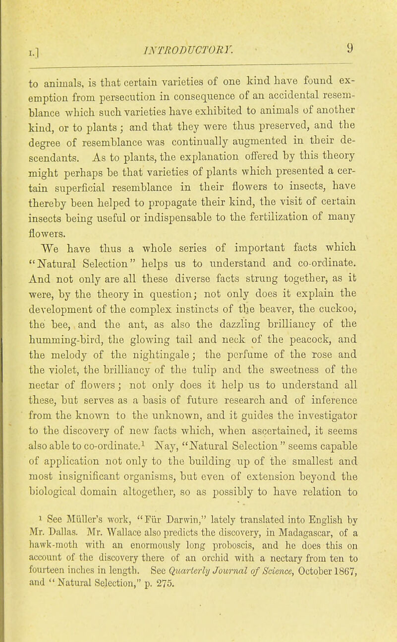 to animals, is that certain varieties of one kind have found ex- emption from persecution in consequence of an accidental resem- blance which such varieties have exhibited to animals of another kind, or to plants; and that they were thus preserved, and the degree of resemblance was continually augmented in their de- scendants. As to plants, the explanation offered by this theory might perhaps be that varieties of plants which presented a cer- tain superficial resemblance in their flowers to insects, have thereby been helped to propagate their kind, the visit of certain insects being useful or indispensable to the fertilization of many flowers. We have thus a whole series of important facts which Natural Selection helps us to understand and co-ordinate. And not only are all these diverse facts strung together, as it were, by the theory in question; not only does it explain the development of the complex instincts of the beaver, the cuckoo, the bee, and the ant, as also the dazzling brilliancy of the humming-bird, the glowing tail and neck of the peacock, and the melody of the nightingale; the perfume of the rose and the violet, the brilliancy of the tulip and the sweetness of the nectar of flowers; not only does it help us to understand all these, but serves as a basis of future research and of inference from the known to the unknown, and it guides the investigator to the discovery of new facts which, when ascertained, it seems also able to co-ordinate.^ Nay, Natural Selection  seems capable of application not only to the building up of the smallest and most insignificant organisms, but even of extension beyond the biological domain altogether, so as possibly to have relation to 1 See Miiller's work, Fur Darwin, lately translated into English by Mr. Dallas. Mr. AVallace also predicts the discovery, in Madagascar, of a hawk-moth with an enormously long proboscis, and he does this on account of the discovery there of an orchid with a nectary from ten to fourteen inches in length. See Quarterly Journal of Science, October 18C7, and  Natural Selection, p. 275.