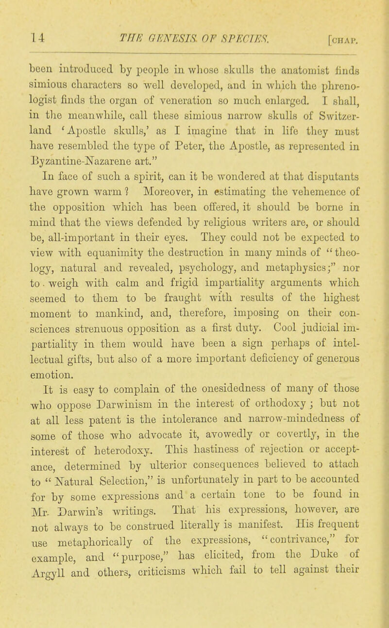 U THF. GENESm or SPECIES. [chai>. been introduced by ijeoplo in whose skulls the anatomist finds simious characters so well developed, and in which the phreno- logist finds the organ of veneration so much, enlarged, I shall, in tlie meanwhile, call these simious narrow skulls of Switzer- land 'Apostle skulls,' as I imagine that in life they must have resembled the type of Peter, the Apostle, as represented in Eyzantine-^Tazarene art. In face of such a spirit, can it be wondered at that disputants have grown warm 1 Moreover, in estimating the vehemence of the opposition which has been offered, it should be borne in mind that the views defended by religious writers are, or should be, all-important in their eyes. They could not be expected to view with equanimity the destruction in many minds of  theo- logy, natural and revealed, psychology, and metaphysics; nor to ■ weigh with calm and frigid impartiality arguments which seemed to them to be fraught with results of the highest moment to mankind, and, therefore, imposing on their con- sciences strenuous opposition as a first duty. Cool judicial im- partiality in them would have been a sign perhaps of intel- lectual gifts, but also of a more important deficiency of generous emotion. It is easy to complain of the onesidedness of many of those who oppose Darwinism in the interest of orthodoxy ; but not at all less patent is the intolerance and narrow-mindedness of some of those who advocate it, avowedly or covertly, in the interest of heterodoxy. This hastiness of rejection or accept- ance, determined by ulterior consequences believed to attach to  IS'atural Selection, is unfortunately in part to be accounted for by some expressions and a certain tone to be found in Mr. Darwin's writings. That his expressions, however, are not always to be construed literally is manifest. His frequent use metaphorically of the expressions,  coutrivance, for example, and purpose, has elicited, from the Duke of Argyll and others, criticisms which fail to tell against their