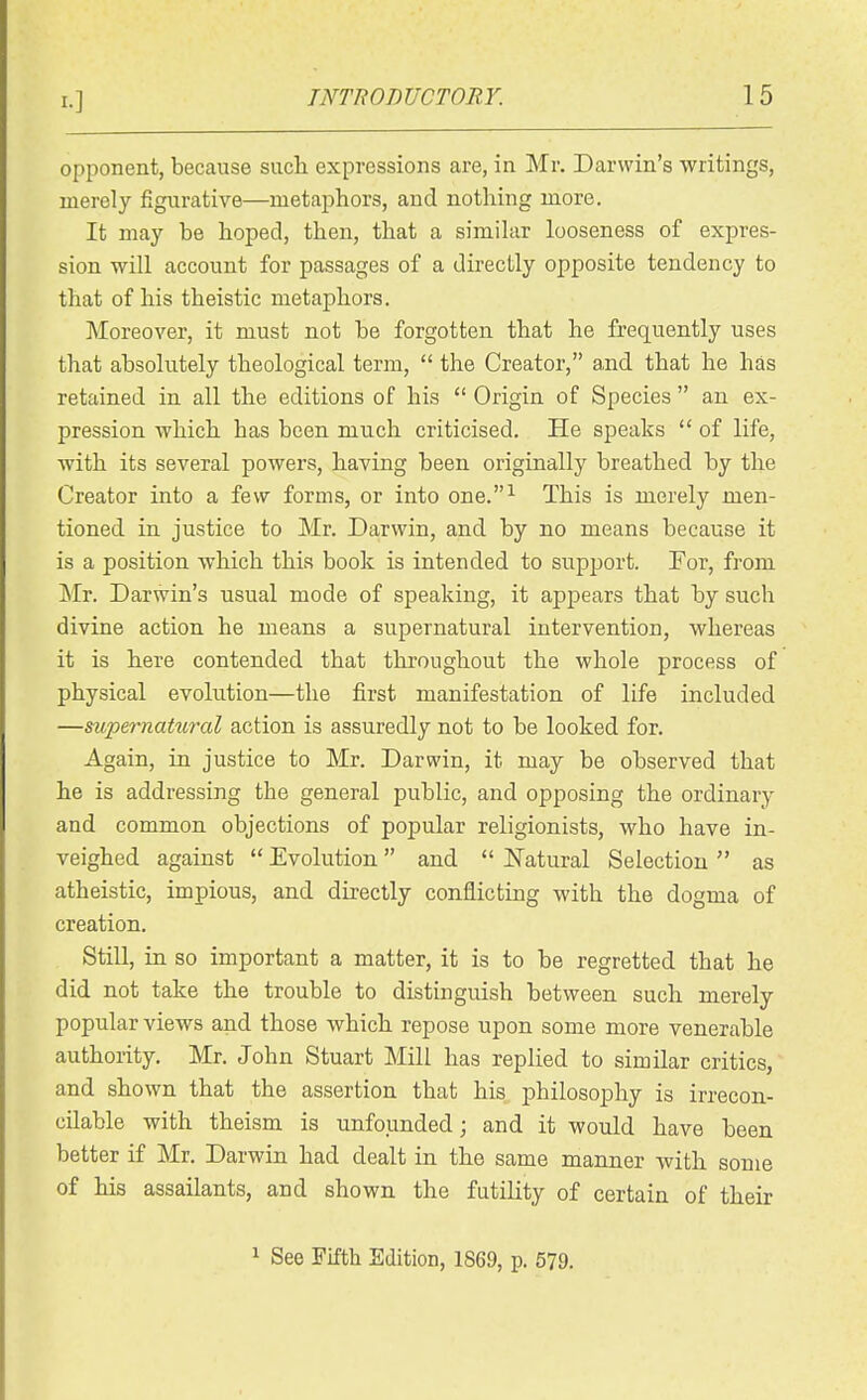 opponent, because sucli expressions are, in Mr. Darwin's writings, merely figurative—metaphors, and nothing more. It may be hoped, then, that a simihir looseness of expres- sion will account for passages of a directly opposite tendency to that of his theistic metaphors. Moreover, it must not be forgotten that he frequently uses that absolutely theological term,  the Creator, and that he has retained in all the editions of his  Origin of Species  an ex- pression which has been much criticised. He speaks  of life, with its several powers, having been originally breathed by the Creator into a few forms, or into one.^ This is merely men- tioned in justice to Mr. Darwin, and by no means because it is a position which this book is intended to support. For, from Mr. Darwin's usual mode of speaking, it appears that by such divine action he means a supernatural intervention, whereas it is here contended that throughout the whole process of physical evolution—the first manifestation of life included —supernatural action is assuredly not to be looked for. Again, in justice to Mr. Darwin, it may be observed that he is addressing the general public, and opposing the ordinary and common objections of popular religionists, who have in- veighed against Evolution and  ISTatural Selection as atheistic, impious, and directly conflicting with the dogma of creation. StiU, in so important a matter, it is to be regretted that he did not take the trouble to distinguish between such merely popular views and those which repose upon some more venerable authority, Mr. John Stuart Mill has replied to similar critics, and shown that the assertion that his philosophy is irrecon- cilable with theism is unfounded; and it would have been better if Mr. Darwin had dealt in the same manner with some of his assailants, and shown the futility of certain of their 1 See Fifth Edition, 1869, p. 579.