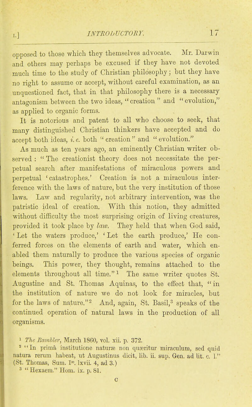 opposed to those wMch they themselves advocate. Mr. Darwin and others may perhaps be excused if they have not devoted much time to the study of Christian philosophy \ but they have no right to assume or accept, without careful examination, as an unquestioned fact, that in that philosophy there is a necessary antagonism between the two ideas,  creation  and  evolution, as applied to organic forms. It is notorious and patent to all wbo choose to seek, that many distinguished Christian thinkers have accepted and do accept both ideas, i. e. both  creation  and  evolution. As much as ten years ago, an eminently Christian writer ob- served :  The creationist theory does not necessitate the per- petual search after manifestations of miraculous powers and perpetual ' catastrophes.' Creation is not a miraculous inter- ference with the laws of nature, but the very institution of those laws. Law and regularity, not arbitrary intervention, was the patristic ideal of creation. With this notion, they admitted without difficulty the most surprising origin of living creatures, provided it took place by law. They held that when God said, ' Let the waters produce,' ' Let the earth produce,' He con- ferred forces on the elements of earth and water, which en- abled them naturally to produce the various species of organic beings. This power, they thought, remains attached to the elements throughout all time.^ The same writer quotes St. Augustine and St. Thomas Aquinas, to the effect that,  in the institution of nature we do not look for miracles, but for the laws of nature.^ And, again, St. Basil,^ speaks of the continued operation of natural laws in the production of all organisms. 1 The Rambler, March 1860, vol. xii. p. 372. * In prima institutione naturae non quseritur miraculum, sed quid natura rerum habeat, ut Augustinus dicit, lib. ii. sup. Gen. ad lit. c. 1. (St. Thomas, Sum. I*. Ixvii. 4, ad 3.) ^  Hexaem. Ilom. ix. p. 81. 0