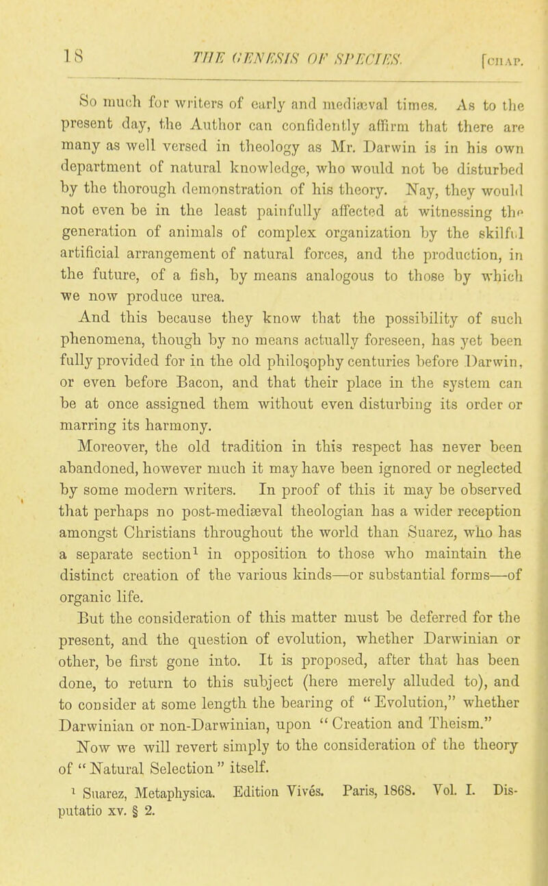 So muf;h for writers of early and mediaaval times. As to the present day, the Author can confidently affirm that there are many as well versed in theology as Mr. Darwin is in his own department of natural knowledge, who would not he disturhed by the thorough, demonstration of his theory. Nay, they would not even be in the least painfully affected at witnessing th<^ generation of animals of complex organization by the skilfi.l artificial arrangement of natural forces, and the production, in the future, of a fish, by means analogous to those by which we now produce urea. And this because they know that the possibility of such phenomena, though by no means actually foreseen, has yet been fully provided for in the old philosophy centuries before Darwin, or even before Bacon, and that their place in the system can be at once assigned them without even disturbing its order or marring its harmony. Moreover, the old tradition in this respect has never been abandoned, however much it may have been ignored or neglected by some modern writers. In proof of this it may be observed that perhaps no post-mediseval theologian has a wider reception amongst Christians throughout the world than Suarez, who has a separate section^ in opposition to those who maintain the distinct creation of the various kinds—or substantial forms—of organic life. But the consideration of this matter must be deferred for the present, and the question of evolution, whether Darwinian or other, be first gone into. It is proposed, after that has been done, to return to this subject (here merely alluded to), and to consider at some length the bearing of  Evolution, whether Darwinian or non-Darwinian, upon  Creation and Theism. Now we will revert simply to the consideration of the theory of  Natural Selection  itself. Suarez, Metapliysica. Edition Vives. Paris, 186S. Vol. I. Dis- putatio XV. § 2.