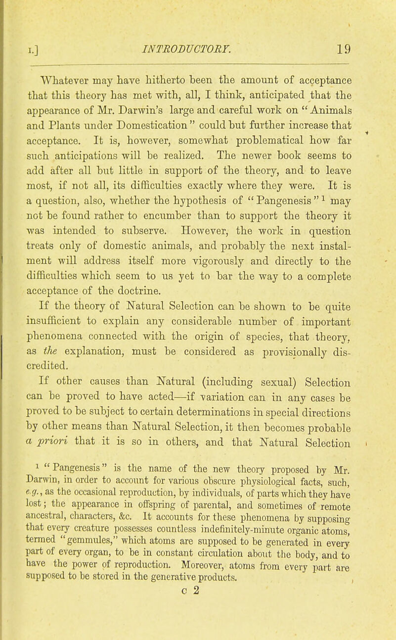 Whatever may have hitherto been the amount of acceptance that this theory has met with, all, I think, anticipated that the appearance of Mr. Darwin's large and careful work on  Animals and Plants under Domestication  could but further increase that acceptance. It is, however, somewhat problematical how far such anticipations wiU be realized. The newer book seems to add after all but little in support of the theory, and to leave most, if not all, its difficulties exactly Avhere they were. It is a question, also, whether the hypothesis of  Pangenesis  ^ may not be found rather to encumber than to support the theory it was intended to subserve. However, the work in question treats only of domestic animals, and probably the next instal- ment will address itself more vigorously and directly to the difficulties which seem to us yet to bar the way to a complete acceptance of the doctrine. If the theory of ISTatural Selection can be shown to be quite insufficient to explain any considerable number of important phenomena connected with the origin of species, that theory, as the explanation, must be considered as provisionally dis- credited. If other causes than Natural (including sexual) Selection can be proved to have acted—if variation can in any cases be proved to be subject to certain determinations in special directions by other means than N'atural Selection, it then becomes probable a priori that it is so in others, and that ITatural Selection 1 Pangenesis is the name of the new theory proposed by Mr. Darwin, in order to account for various obscure physiological facts, such, e.g.,&s the occasional reproduction, by individuals, of parts which they have lost; the appearance in offspring of parental, and sometimes of remote ancestral, characters, &c. It accounts for these phenomena by supposing that every creature possesses countless indefinitely-minute organic atoms, termed gemmules, which atoms are supposed to be generated in every part of every organ, to be in constant ckculation about tiie body, and to have the power of reproduction. Moreover, atoms from every part are supposed to be stored in the generative products. , c 2
