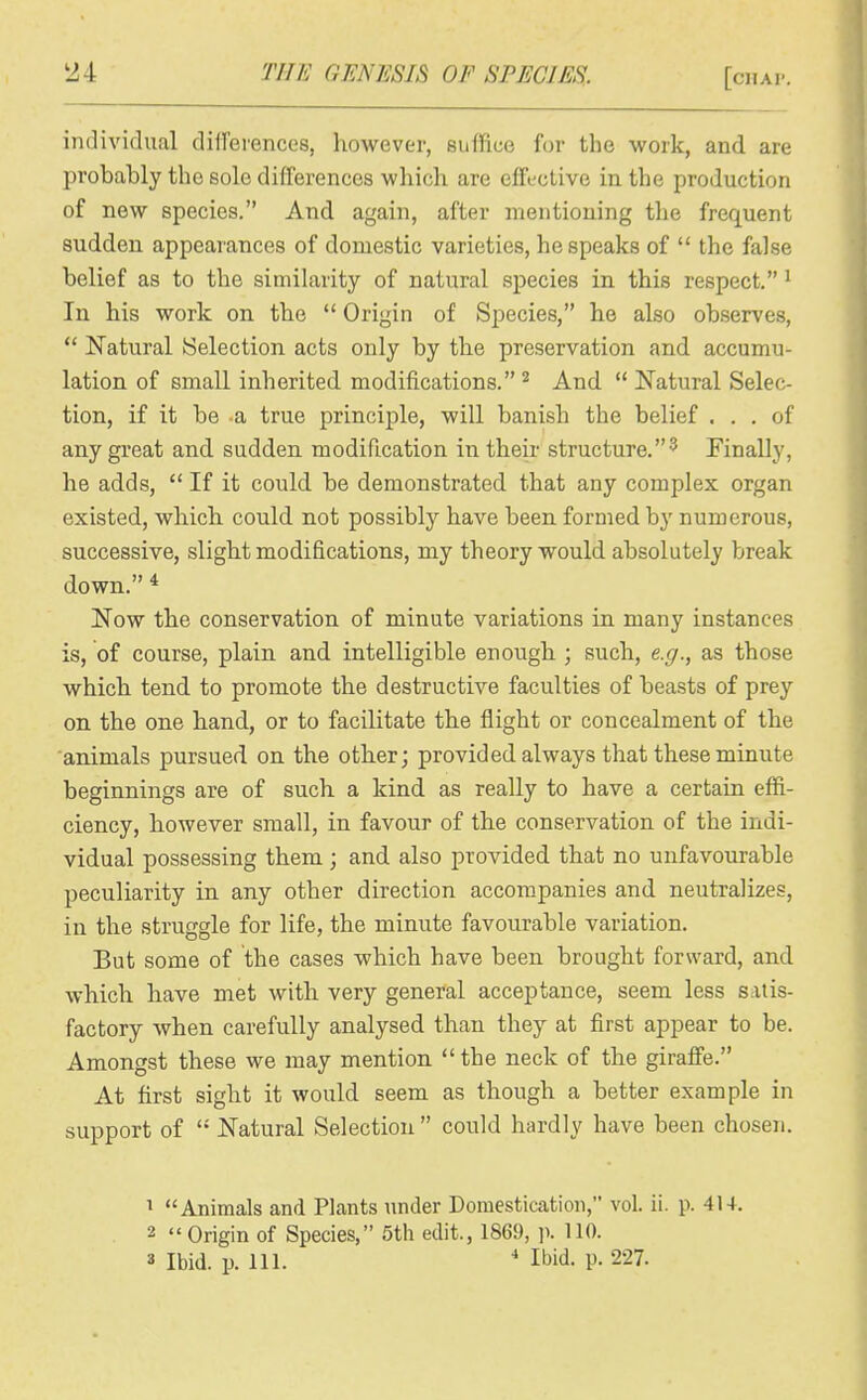 individual differences, however, suffice for the work, and are probably the sole differences which are effective in the production of new species. And again, after mentioning the frequent sudden appearances of domestic varieties, bespeaks of the false belief as to the similarity of natural species in this respect. ^ In his work on the Origin of Species, he also observes, Natural Selection acts only by the preservation and accumu- lation of small inherited modifications. ^ And Natural Selec- tion, if it be a true principle, will banish the belief ... of any great and sudden modification in their structure.^ Finally, he adds, If it could be demonstrated that any complex organ existed, which could not possibly have been formed by numerous, successive, slight modifications, my theory would absolutely break down. * Now the conservation of minute variations in many instances is, of course, plain and intelligible enough ; such, e.g., as those which tend to promote the destructive faculties of beasts of prey on the one hand, or to facilitate the flight or concealment of the animals pursued on the other; provided always that these minute beginnings are of such a kind as really to have a certain effi- ciency, however small, in favour of the conservation of the indi- vidual possessing them; and also provided that no unfavourable peculiarity in any other direction accompanies and neutralizes, in the struggle for life, the minute favourable variation. But some of the cases which have been brought forward, and which have met with very general acceptance, seem less satis- factory when carefully analysed than they at first appear to be. Amongst these we may mention the neck of the giraffe. At first sight it would seem as though a better example in support of Natural Selection could hardly have been chosen. 1 Animals and Plants under Domestication, vol. ii. p. 414. 2 '«Origin of Species, 5th edit., 1869, p. 110.