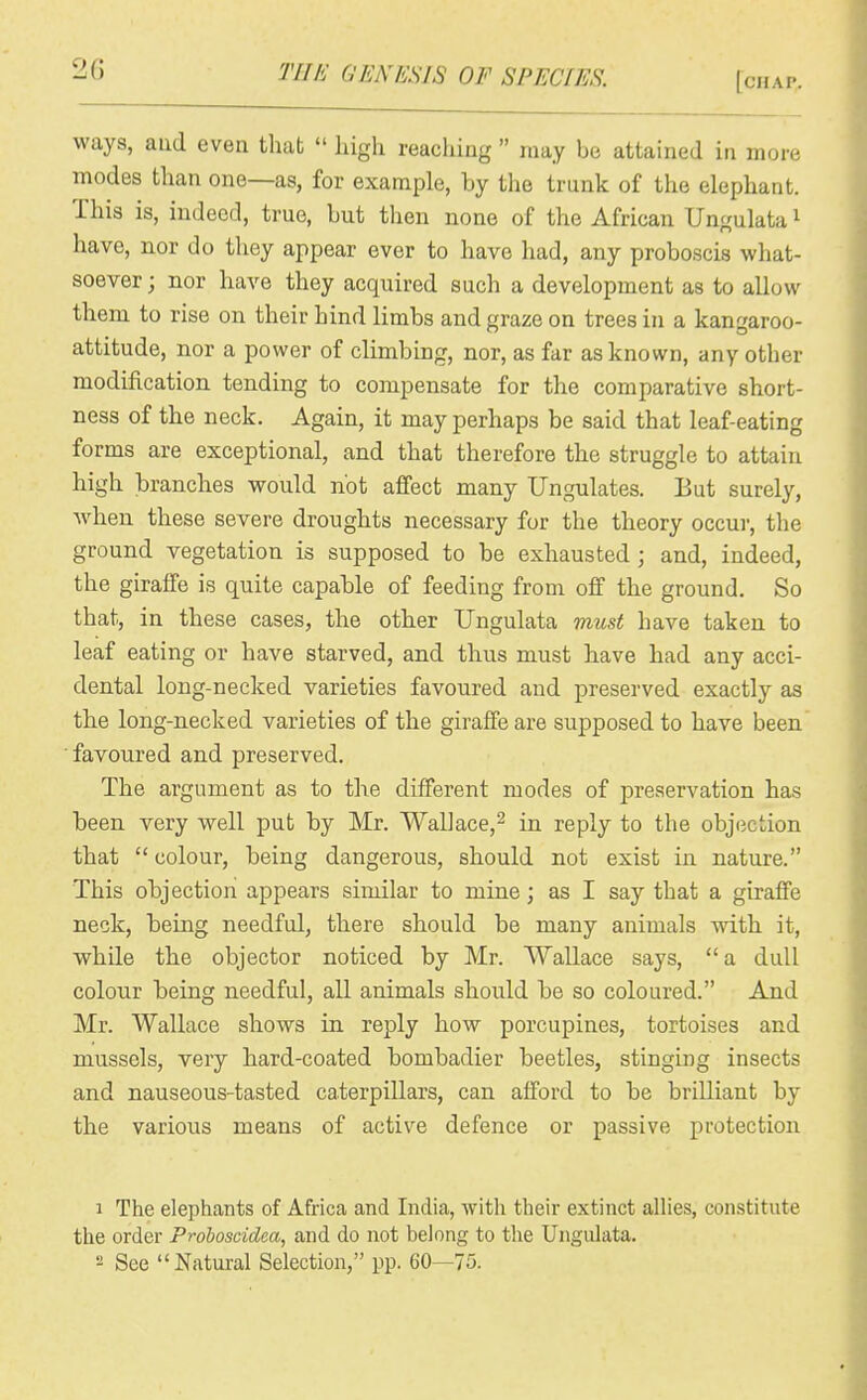 2G [chap;. ways, aud even that liigh reaching may be attained in more modes than one—as, for example, by the trunk of the elephant. This is, indeed, true, but then none of the African Ungulata i have, nor do they appear ever to have had, any proboscis what- soever ; nor have they acquired such a development as to allow them to rise on their hind limbs and graze on trees in a kangaroo- attitude, nor a power of climbing, nor, as far as known, any other modification tending to compensate for the comparative short- ness of the neck. Again, it may perhaps be said that leaf-eating forms are exceptional, and that therefore the struggle to attain high branches would not affect many Ungulates. But surely, when these severe droughts necessary for the theory occur, the ground vegetation is supposed to be exhausted; and, indeed, the giraffe is quite capable of feeding from off the ground. So that, in these cases, the other Ungulata must have taken to leaf eating or have starved, and thus must have had any acci- dental long-necked varieties favoured and preserved exactly as the long-necked varieties of the giraffe are supposed to have been favoured and preserved. The argument as to the different modes of preservation has been very well put by Mr. WaUace,^ in reply to the objection that colour, being dangerous, should not exist in nature. This objection appears similar to mine; as I say that a giraffe neck, being needful, there should be many animals ndth it, while the objector noticed by Mr. Wallace says, a dull colour being needful, all animals should be so coloured. And Mr. Wallace shows in reply how porcupines, tortoises and mussels, very hard-coated bombadier beetles, stinging insects and nauseous-tasted caterpillars, can afford to be brilliant by the various means of active defence or passive protection 1 The elephants of Africa and India, with their extinct allies, constitute the order Prohoscidea, and do not belong to the Ungulata.