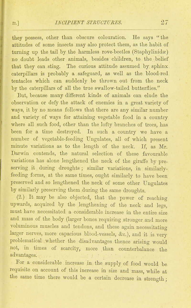 they possess, other than obscure colouration. He says the attitudes of some insects may also protect them, as the habit of turning up the tail by the harmless rove-beetles (Staphylinidae) no doubt leads other animals, besides children, to the belief that they can sting. The curious attitude assumed by sphinx caterpillars is probably a safeguard, as well as the blood-red tentacles which can suddenly be thrown out from the neck by the caterpillars of all the true swallow-tailed butterflies. But, because many different kinds of animals can elude the observation or defy the attack of enemies in a great variety of ways, it by no means follows that there are any similar number and variety of ways for attaining vegetable food in a country where all such food, other than the lofty branches of trees, has been for a time destroyed. In such a country we have a number of vegetable-feeding Ungulates, all of which present minute variations as to the length of the neck. If, as Mr. Darwin contends, the natural selection of these favourable variations has alone lengthened the neck of the giraffe by pre- serving it during droughts; similar variations, in similarly- feeding forms, at the same times, ought similarly to have been preserved and so lengthened the neck of some other Ungulates by similarly preserving them during the same droughts. (2.) It may be also objected, that the power of reaching upwards, acquired by the lengthening of the neck and legs, must have necessitated a considerable increase in the entire size and mass of the body (larger bones requiring stronger and more voluminous muscles and tendons, and these again necessitating larger nerves, more capacious bloodrvessels, &c.), and it is very problematical whether the disadvantages thence arising would not, in times of scarcity, more than counterbalance the advantages. For a considerable increase in, the supply of food would be requisite on account of this increase in size and mass, while at the same time there would be a certain decrease in strength;