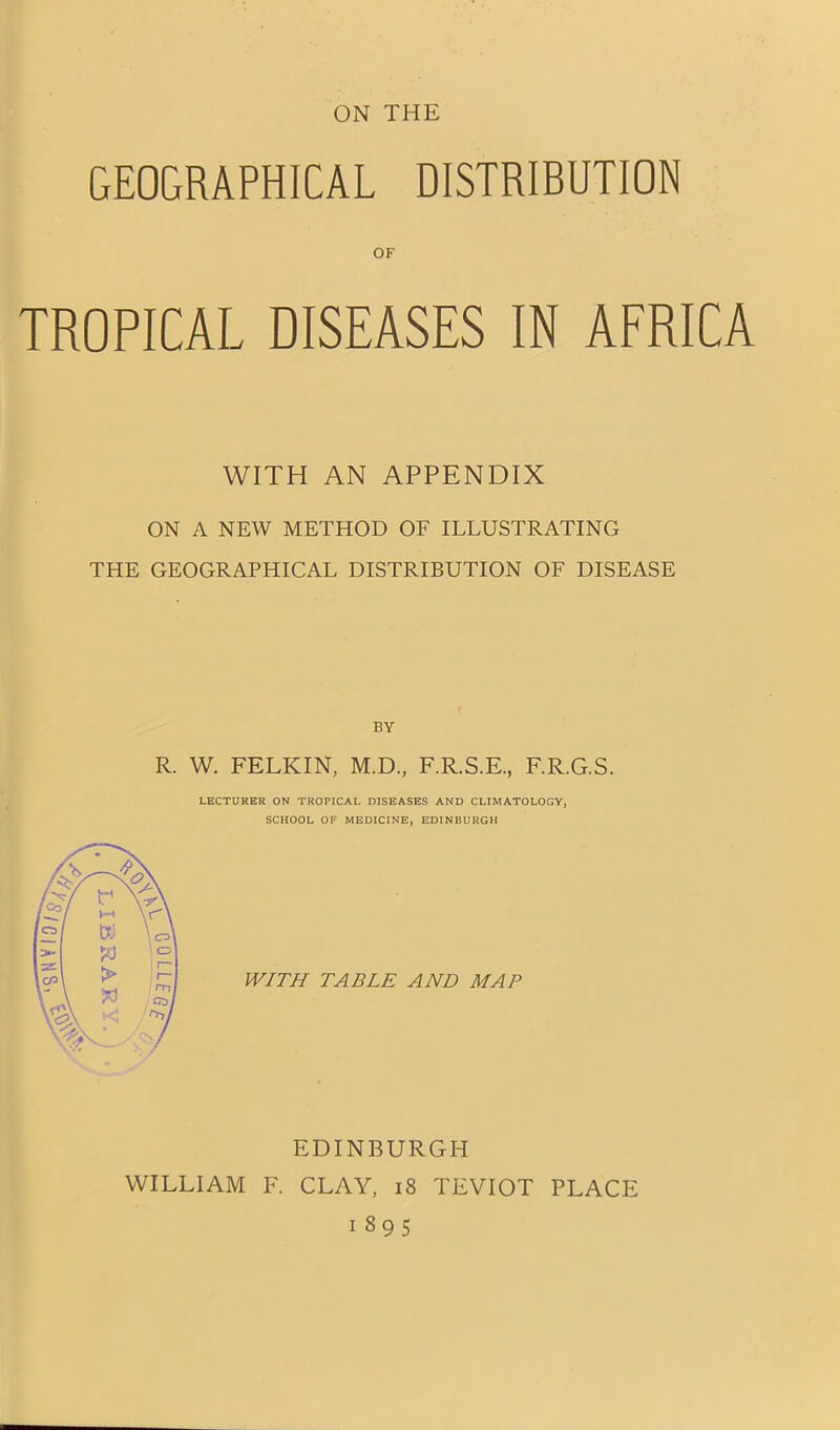 GEOGRAPHICAL DISTRIBUTION OF TROPICAL DISEASES IN AFRICA WITH AN APPENDIX ON A NEW METHOD OF ILLUSTRATING THE GEOGRAPHICAL DISTRIBUTION OF DISEASE BY R. W. FELKIN, M.D, F.R.S.E., F.R.G.S. LECTURER ON TROPICAL DISEASES AND CLIMATOLOGY, SCHOOL OF MEDICINE, EDINBURGH WITH TABLE AND MAP EDINBURGH WILLIAM F. CLAY, 18 TEVIOT PLACE 1895