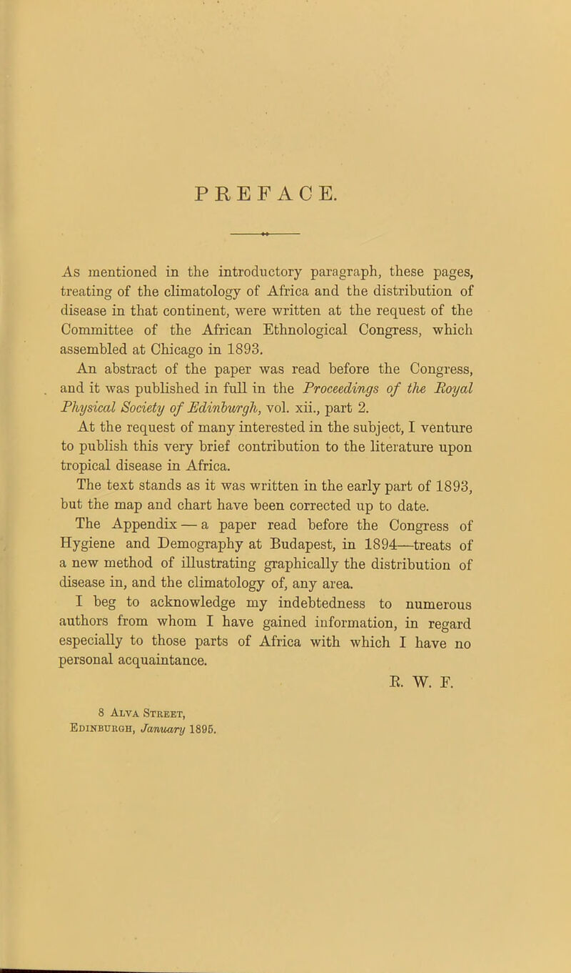 PREFACE. As mentioned in the introductory paragraph, these pages, treating of the climatology of Africa and the distribution of disease in that continent, were written at the request of the Committee of the African Ethnological Congress, which assembled at Chicago in 1893. An abstract of the paper was read before the Congress, and it was published in full in the Proceedings of the Royal Physical Society of Edinburgh, vol. xii., part 2. At the request of many interested in the subject, I venture to publish this very brief contribution to the literature upon tropical disease in Africa. The text stands as it was written in the early part of 1893, but the map and chart have been corrected up to date. The Appendix — a paper read before the Congress of Hygiene and Demography at Budapest, in 1894—treats of a new method of illustrating graphically the distribution of disease in, and the climatology of, any area. I beg to acknowledge my indebtedness to numerous authors from whom I have gained information, in regard especially to those parts of Africa with which I have no personal acquaintance. 8 Alva Street, Edinburgh, January 1895. E. W. F.