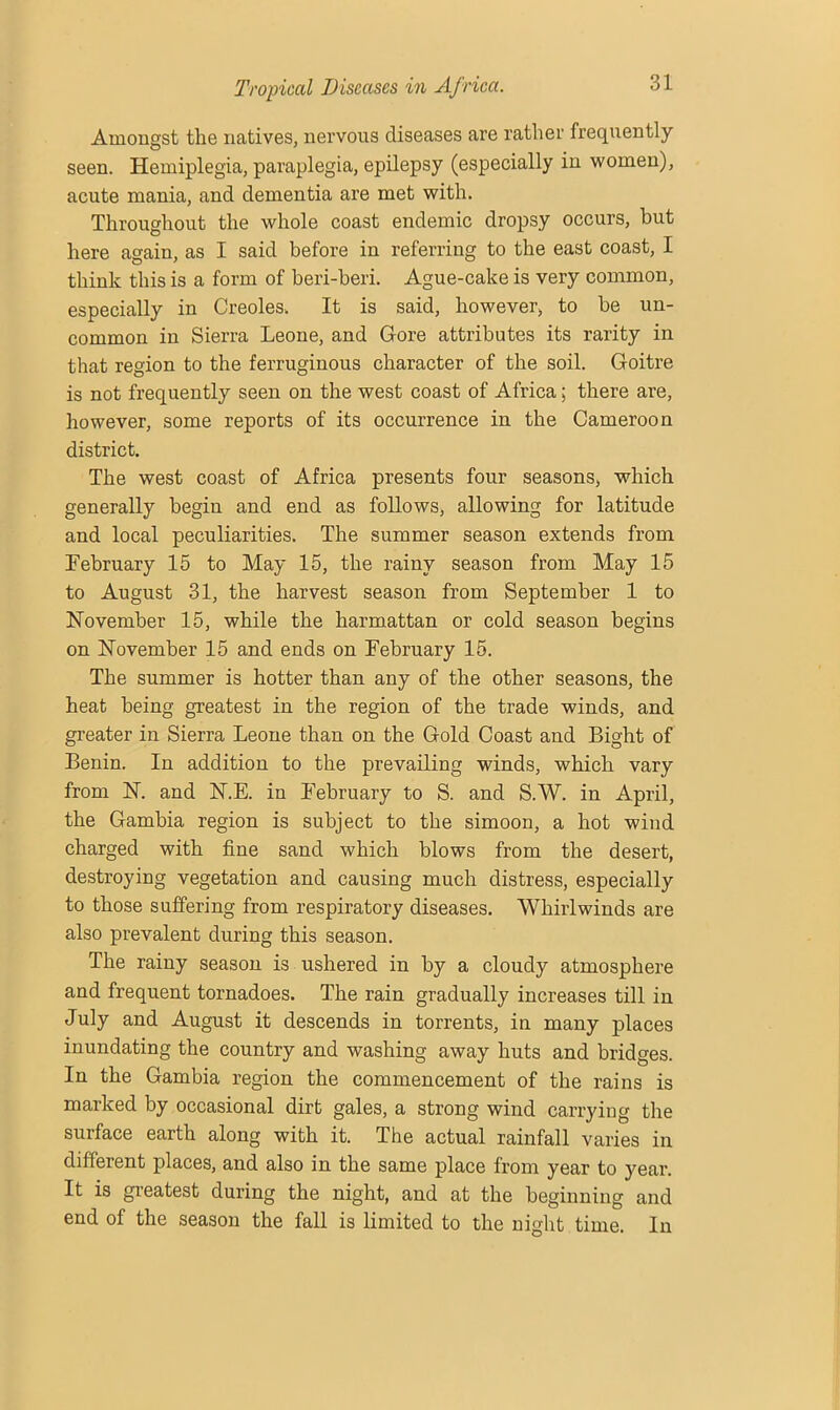 Amongst the natives, nervous diseases are rather frequently seen. Hemiplegia, paraplegia, epilepsy (especially in women), acute mania, and dementia are met with. Throughout the whole coast endemic dropsy occurs, but here again, as I said before in referring to the east coast, I think this is a form of beri-beri. Ague-cake is very common, especially in Creoles. It is said, however, to be un- common in Sierra Leone, and Gore attributes its rarity in that region to the ferruginous character of the soil. Goitre is not frequently seen on the west coast of Africa; there are, however, some reports of its occurrence in the Cameroon district. The west coast of Africa presents four seasons, which generally begin and end as follows, allowing for latitude and local peculiarities. The summer season extends from February 15 to May 15, the rainy season from May 15 to August 31, the harvest season from September 1 to November 15, while the harmattan or cold season begins on November 15 and ends on February 15. The summer is hotter than any of the other seasons, the heat being greatest in the region of the trade winds, and greater in Sierra Leone than on the Gold Coast and Bight of Benin. In addition to the prevailing winds, which vary from N. and N.E. in February to S. and S.W. in April, the Gambia region is subject to the simoon, a hot wind charged with fine sand which blows from the desert, destroying vegetation and causing much distress, especially to those suffering from respiratory diseases. Whirlwinds are also prevalent during this season. The rainy season is ushered in by a cloudy atmosphere and frequent tornadoes. The rain gradually increases till in July and August it descends in torrents, in many places inundating the country and washing away huts and bridges. In the Gambia region the commencement of the rains is marked by occasional dirt gales, a strong wind carrying the surface earth along with it. The actual rainfall varies in different places, and also in the same place from year to year. It is greatest during the night, and at the beginning and end of the season the fall is limited to the night time. In