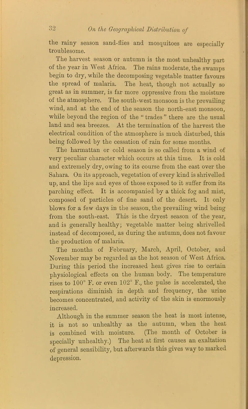 the rainy season sand-flies and mosquitoes are especially troublesome. The harvest season or autumn is the most unhealthy part of the year in West Africa. The rains moderate, the swamps begin to dry, while the decomposing vegetable matter favours the spread of malaria. The heat, though not actually so great as in summer’, is far more oppressive from the moisture of the atmosphere. The south-west monsoon is the prevailing wind, and at the end of the season the north-east monsoon, while beyond the region of the “ trades ” there are the usual land and sea breezes. At the termination of the harvest the electrical condition of the atmosphere is much disturbed, this being followed by the cessation of rain for some months. The harmattan or cold season is so called from a wind of very peculiar character which occurs at this time. It is cold and extremely dry, owing to its course from the east over the Sahara. On its approach, vegetation of every kind is shrivelled up, and the lips and eyes of those exposed to it suffer from its parching effect. It is accompanied by a thick fog and mist, composed of particles of fine sand of the desert. It only blows for a few days in the season, the prevailing wind being from the south-east. This is the dryest season of the year, and is generally healthy; vegetable matter being shrivelled instead of decomposed, as during the autumn, does not favour the production of malaria. The months of February, March, April, October, and November may be regarded as the hot season of West Africa. During this period the increased heat gives rise to certain physiological effects on the human body. The temperature rises to 100° F. or even 102° F., the pulse is accelerated, the respirations diminish in depth and frequency, the urine becomes concentrated, and activity of the skin is enormously increased. Although in the summer season the heat is most intense, it is not so unhealthy as the autumn, when the heat is combined with moisture. (The month of October is specially unhealthy.) The heat at first causes an exaltation of general sensibility, but afterwards this gives way to marked depression.