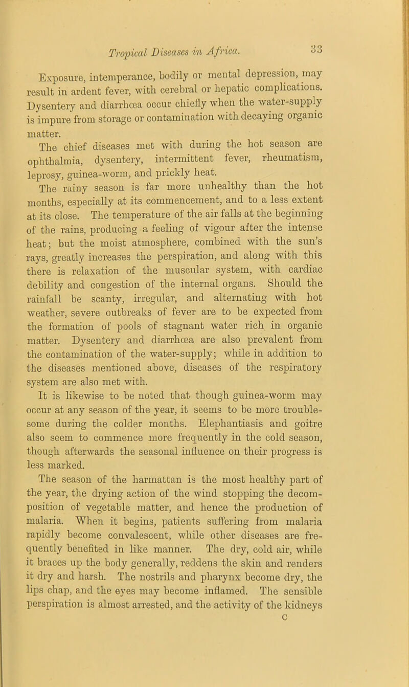 Exposure, intemperance, bodily or mental depression, may result in ardent fever, with cerebral or hepatic complications. Dysentery and diarrhoea occur chiefly when the water-supply is impure from storage or contamination with decaying oiganic matter. The chief diseases met with during the hot season are ophthalmia, dysentery, intermittent fever, rheumatism, leprosy, guinea-worm, and prickly heat. The rainy season is far more unhealthy than the hot months, especially at its commencement, and to a less extent at its close. The temperature of the air falls at the beginning of the rains, producing a feeling of vigour after the intense heat; but the moist atmosphere, combined with the sun’s rays, greatly increases the perspiration, and along with this there is relaxation of the muscular system, with cardiac debility and congestion of the internal organs. Should the rainfall be scanty, irregular, and alternating with hot weather, severe outbreaks of fever are to be expected from the formation of pools of stagnant water rich in organic matter. Dysentery and diarrhoea are also prevalent from the contamination of the water-supply; while in addition to the diseases mentioned above, diseases of the respiratory system are also met with. It is likewise to be noted that though guinea-worm may occur at any season of the year, it seems to be more trouble- some during the colder months. Elephantiasis and goitre also seem to commence more frequently in the cold season, though afterwards the seasonal influence on their progress is less marked. The season of the harmattan is the most healthy part of the year, the drying action of the wind stopping the decom- position of vegetable matter, and hence the production of malaria. When it begins, patients suffering from malaria rapidly become convalescent, while other diseases are fre- quently benefited in like manner. The dry, cold air, while it braces up the body generally, reddens the skin and renders it dry and harsh. The nostrils and pharynx become dry, the lips chap, and the eyes may become inflamed. The sensible perspiration is almost arrested, and the activity of the kidneys c