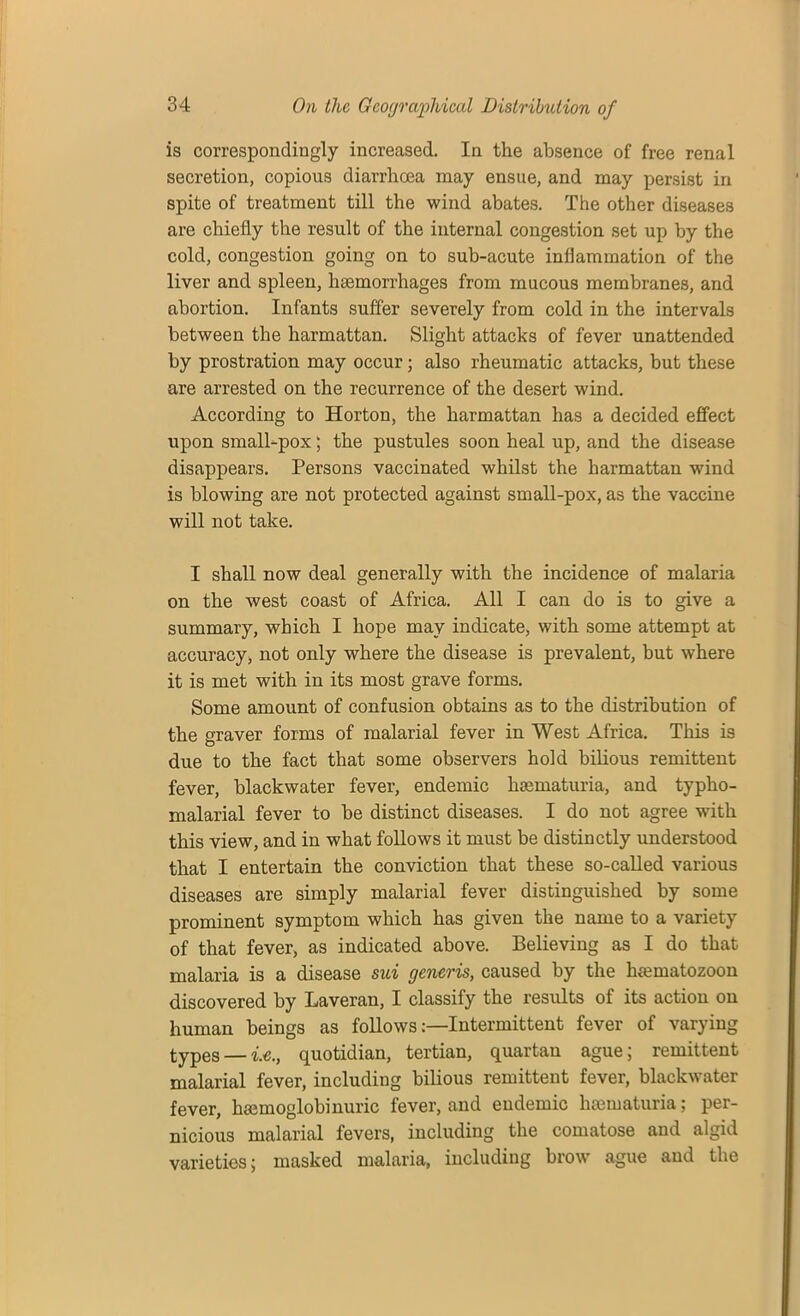 is correspondingly increased. In the absence of free renal secretion, copious diarrhoea may ensue, and may persist in spite of treatment till the wind abates. The other diseases are chiefly the result of the internal congestion set up by the cold, congestion going on to sub-acute inflammation of the liver and spleen, ha3morrliages from mucous membranes, and abortion. Infants suffer severely from cold in the intervals between the harmattan. Slight attacks of fever unattended by prostration may occur; also rheumatic attacks, but these are arrested on the recurrence of the desert wind. According to Horton, the harmattan has a decided effect upon small-pox; the pustules soon heal up, and the disease disappears. Persons vaccinated whilst the harmattan wind is blowing are not protected against small-pox, as the vaccine will not take. I shall now deal generally with the incidence of malaria on the west coast of Africa. All I can do is to give a summary, which I hope may indicate, with some attempt at accuracy, not only where the disease is prevalent, but where it is met with in its most grave forms. Some amount of confusion obtains as to the distribution of the graver forms of malarial fever in West Africa. This is due to the fact that some observers hold bilious remittent fever, blackwater fever, endemic lisematuria, and typho- malarial fever to be distinct diseases. I do not agree with this view, and in what follows it must be distinctly understood that I entertain the conviction that these so-called various diseases are simply malarial fever distinguished by some prominent symptom which has given the name to a variety of that fever, as indicated above. Believing as I do that malaria is a disease sui generis, caused by the htematozoon discovered by Laveran, I classify the results of its action on human beings as followsIntermittent fever of varying types — i.e., quotidian, tertian, quartan ague; remittent malarial fever, including bilious remittent fever, blackwater fever, heemoglobinuric fever, and endemic hsematuria; per- nicious malarial fevers, including the comatose and algid varieties; masked malaria, including brow ague and the