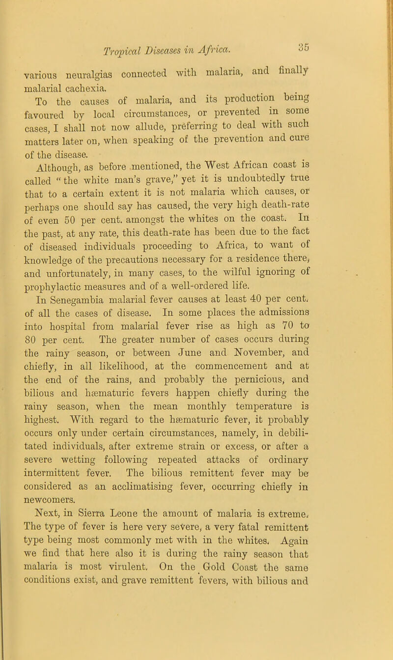 various neuralgias connected with malaria, and finally malarial cachexia. To the causes of malaria, and its production being favoured by local circumstances, or prevented in some cases, I shall not now allude, preferring to deal with such matters later on, when speaking of the prevention and cure of the disease. Although, as before mentioned, the West African coast is called “ the white man’s grave,” yet it is undoubtedly true that to a certain extent it is not malaria which causes, or perhaps one should say has caused, the very high death-rate of even 50 per cent, amongst the whites on the coast. In the past, at any rate, this death-rate has been due to the fact of diseased individuals proceeding to Africa, to want of knowledge of the precautions necessary for a residence there, and unfortunately, in many cases, to the wilful ignoring of prophylactic measures and of a well-ordered life. In Senegambia malarial fever causes at least 40 per cent, of all the cases of disease. In some places the admissions into hospital from malarial fever rise as high as 70 to 80 per cent. The greater number of cases occurs during the rainy season, or between June and November, and chiefly, in all likelihood, at the commencement and at the end of the rains, and probably the pernicious, and bilious and hasmaturic fevers happen chiefly during the rainy season, when the mean monthly temperature is highest. With regard to the heematuric fever, it probably occurs only under certain circumstances, namely, in debili- tated individuals, after extreme strain or excess, or after a severe wetting following repeated attacks of ordinary intermittent fever. The bilious remittent fever may be considered as an acclimatising fever, occurring chiefly in newcomers. Next, in Sierra Leone the amount of malaria is extreme, The type of fever is here very severe, a very fatal remittent type being most commonly met with in the whites. Again we find that here also it is during the rainy season that malaria is most virulent. On the Gold Coast the same conditions exist, and grave remittent fevers, with bilious and