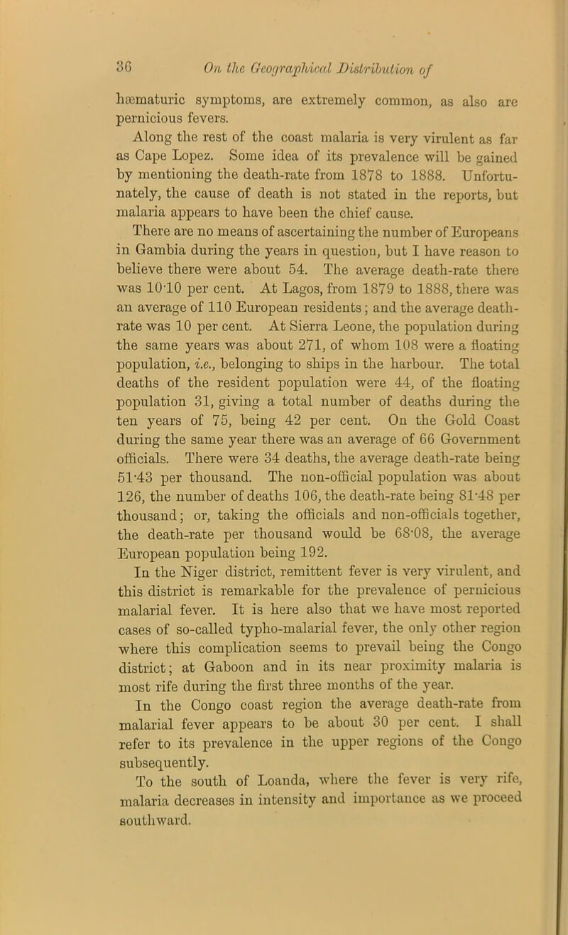 hsematuric symptoms, are extremely common, as also are pernicious fevers. Along the rest of the coast malaria is very virulent as far as Cape Lopez. Some idea of its prevalence will be gained by mentioning the death-rate from 1878 to 1888. Unfortu- nately, the cause of death is not stated in the reports, but malaria appears to have been the chief cause. Thei’e are no means of ascertaining the number of Europeans in Gambia during the years in question, but I have reason to believe there were about 54. The average death-rate there was 10T0 per cent. At Lagos, from 1879 to 1888, there was an average of 110 European residents; and the average death- rate was 10 per cent. At Sierra Leone, the population during the same years was about 271, of whom 108 were a floating population, i.e., belonging to ships in the harbour. The total deaths of the resident population were 44, of the floating population 31, giving a total number of deaths during the ten years of 75, being 42 per cent. On the Gold Coast during the same year there was an average of 66 Government officials. There were 34 deaths, the average death-rate being 51'43 per thousand. The non-official population was about 126, the number of deaths 106, the death-rate being 8L48 per thousand; or, taking the officials and non-officials together, the death-rate per thousand would be GS'OS, the average European population being 192. In the Niger district, remittent fever is very virulent, and this district is remarkable for the prevalence of pernicious malarial fever. It is here also that we have most reported cases of so-called typlio-malarial fever, the only other region where this complication seems to prevail being the Congo district; at Gaboon and in its near proximity malaria is most rife during the first three months of the year. In the Congo coast region the average death-rate from malarial fever appears to be about 30 per cent. I shall refer to its prevalence in the upper regions of the Congo subsequently. To the south of Loanda, where the fever is very rife, malaria decreases in intensity and importance as we proceed southward.