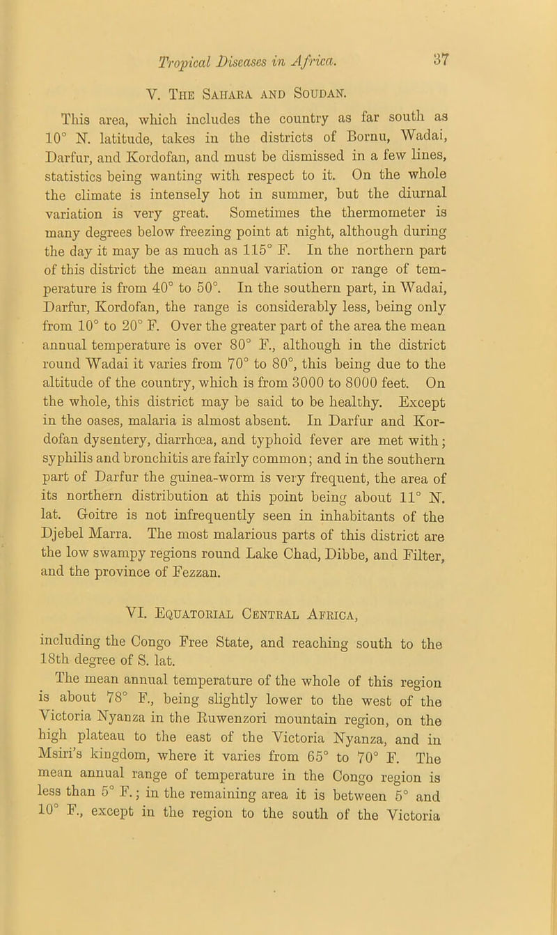 V. The Sahara, and Soudan. This area, which includes the country as far south as 10° 1ST. latitude, takes in the districts of Bornu, Wadai, Darfur, and Kordofan, and must be dismissed in a few lines, statistics being wanting with respect to it. On the whole the climate is intensely hot in summer, but the diurnal variation is very great. Sometimes the thermometer is many degrees below freezing point at night, although during the day it may be as much as 115° F. In the northern part of this district the mean annual variation or range of tem- perature is from 40° to 50°. In the southern part, in Wadai, Darfur, Kordofan, the range is considerably less, being only from 10° to 20° F. Over the greater part of the area the mean annual temperature is over 80° F., although in the district round Wadai it varies from 70° to 80°, this being due to the altitude of the country, which is from 3000 to 8000 feet. On the whole, this district may be said to be healthy. Except in the oases, malaria is almost absent. In Darfur and Kor- dofan dysentery, diarrhoea, and typhoid fever are met with; syphilis and bronchitis are fairly common; and in the southern part of Darfur the guinea-worm is very frequent, the area of its northern distribution at this point being about 11° K. lat. Goitre is not infrequently seen in inhabitants of the Djebel Marra. The most malarious parts of this district are the low swampy regions round Lake Chad, Dibbe, and Filter, and the province of Fezzan. VI. Equatorial Central Africa, including the Congo Free State, and reaching south to the 18th degree of S. lat. The mean annual temperature of the whole of this region is about 78° F., being slightly lower to the west of the ATctoria Nyanza in the Euwenzori mountain region, on the high plateau to the east of the Victoria Nyanza, and in Msiri’s kingdom, where it varies from 65° to 70° F. The mean annual range of temperature in the Congo region is less than 5° F.; in the remaining area it is between 5° and 10° F., except in the region to the south of the Victoria