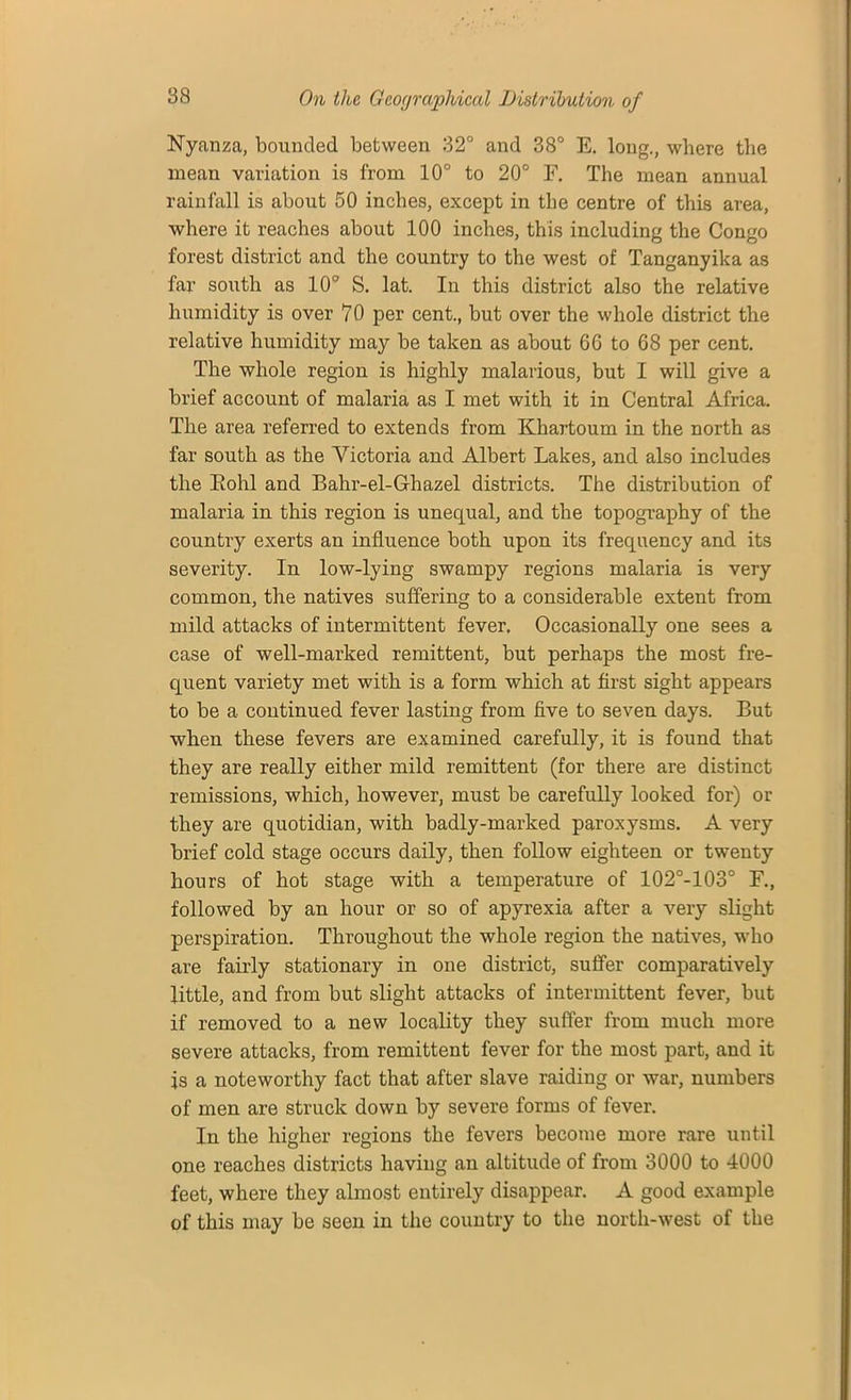 Nyanza, bounded between 32° and 38° E. long., where the mean variation is from 10° to 20° F. The mean annual rainfall is about 50 inches, except in the centre of this area, where it reaches about 100 inches, this including the Congo forest district and the country to the west of Tanganyika as far south as 10° S. lat. In this district also the relative humidity is over 70 per cent., but over the whole district the relative humidity may be taken as about 66 to 68 per cent. The whole region is highly malarious, but I will give a brief account of malaria as I met with it in Central Africa. The area referred to extends from Khartoum in the north as far south as the Victoria and Albert Lakes, and also includes the Eohl and Bahr-el-Ghazel districts. The distribution of malaria in this region is unequal, and the topography of the country exerts an influence both upon its frequency and its severity. In low-lying swampy regions malaria is very common, the natives suffering to a considerable extent from mild attacks of intermittent fever. Occasionally one sees a case of well-marked remittent, but perhaps the most fre- quent variety met with is a form which at first sight appears to be a continued fever lasting from five to seven days. But when these fevers are examined carefully, it is found that they are really either mild remittent (for there are distinct remissions, which, however, must be carefully looked for) or they are quotidian, with badly-marked paroxysms. A very brief cold stage occurs daily, then follow eighteen or twenty hours of hot stage with a temperature of 102°-103° F., followed by an hour or so of apyrexia after a very slight perspiration. Throughout the whole region the natives, who are fairly stationary in one district, suffer comparatively little, and from but slight attacks of intermittent fever, but if removed to a new locality they suffer from much more severe attacks, from remittent fever for the most part, and it is a noteworthy fact that after slave raiding or war, numbers of men are struck down by severe forms of fever. In the higher regions the fevers become more rare until one reaches districts having an altitude of from 3000 to 4000 feet, where they almost entirely disappear. A good example of this may be seen in the country to the north-west of the