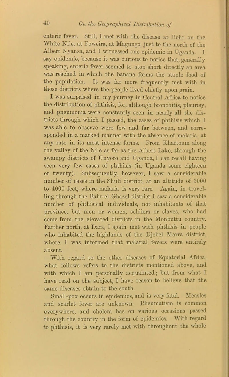 enteric fever. Still, I met with the disease at Bohr on the White Nile, at Foweira, at Magungo, just to the north of the Albert Nyanza, and I witnessed one epidemic in Uganda. I say epidemic, because it was curious to notice that, generally speaking, enteric fever seemed to stop short directly an area was reached in which the banana forms the staple food of the population. It was far more frequently met with in those districts where the people lived chiefly upon grain. I was surprised in my journey in Central Africa to notice the distribution of phthisis, for, although bronchitis, pleurisy, and pneumonia were constantly seen in nearly all the dis- tricts through which I passed, the cases of phthisis which I was able to observe were few and far between, and corre- sponded in a marked manner with the absence of malaria, at any rate in its most intense forms. From Khartoum along the valley of the Nile as far as the Albert Lake, through the swampy districts of Unyoro and Uganda, I can recall having seen very few cases of phthisis (in Uganda some eighteen or twenty). Subsequently, however, I saw a considerable number of cases in the Shuli district, at an altitude of 3000 to 4000 feet, where malaria is very rare. Again, in travel- ling through the Bahr-el-Ghazel district I saw a considerable number of phthisical individuals, not inhabitants of that province, but men or women, soldiers or slaves, who had come from the elevated districts in the Monbuttu country. Farther north, at Dara, I again met with phthisis in people who inhabited the highlands of the Djebel Marra district, where I was informed that malarial fevers were entirely absent. With regard to the other diseases of Equatorial Africa, what follows refers to the districts mentioned above, and with which I am personally acquainted; but from what I have read on the subject, I have reason to believe that the same diseases obtain to the south. Small-pox occurs in epidemics, and is very fatal. Measles and scarlet fever are unknown. Ilheumatism is common everywhere, and cholera has on various occasions passed through the country in the form of epidemics. With regard to phthisis, it is very rarely met with throughout the whole