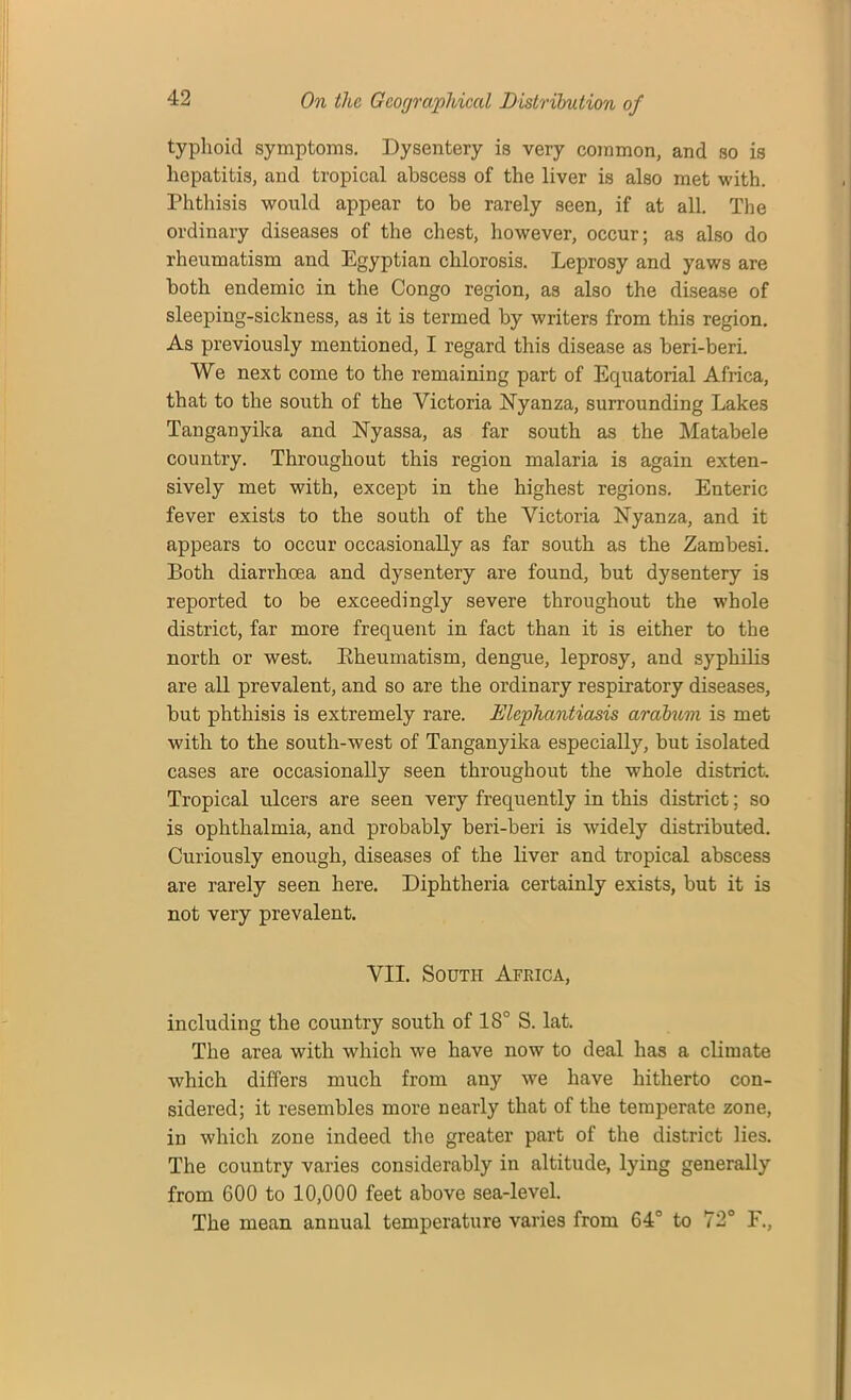 typhoid symptoms. Dysentery is very common, and so is hepatitis, and tropical abscess of the liver is also met with. Phthisis would appear to be rarely seen, if at all. The ordinary diseases of the chest, however, occur; as also do rheumatism and Egyptian chlorosis. Leprosy and yaws are both endemic in the Congo region, as also the disease of sleeping-sickness, as it is termed by writers from this region. As previously mentioned, I regard this disease as beri-beri. We next come to the remaining part of Equatorial Africa, that to the south of the Victoria Nyanza, surrounding Lakes Tanganyika and Nyassa, as far south as the Matabele country. Throughout this region malaria is again exten- sively met with, except in the highest regions. Enteric fever exists to the south of the Victoria Nyanza, and it appears to occur occasionally as far south as the Zambesi. Both diarrhoea and dysentery are found, but dysentery is reported to be exceedingly severe throughout the whole district, far more frequent in fact than it is either to the north or west. Rheumatism, dengue, leprosy, and syphilis are all prevalent, and so are the ordinary respiratory diseases, but phthisis is extremely rare. Elephantiasis arabum is met with to the south-west of Tanganyika especially, but isolated cases are occasionally seen throughout the whole district Tropical ulcers are seen very frequently in this district; so is ophthalmia, and probably beri-beri is widely distributed. Curiously enough, diseases of the liver and tropical abscess are rarely seen here. Diphtheria certainly exists, but it is not very prevalent. VII. South Africa, including the country south of 18° S. lat. The area with which we have now to deal has a climate which differs much from any we have hitherto con- sidered; it resembles more nearly that of the temperate zone, in which zone indeed the greater part of the district lies. The country varies considerably in altitude, lying generally from 600 to 10,000 feet above sea-level. The mean annual temperature varies from 64° to 72° F.,