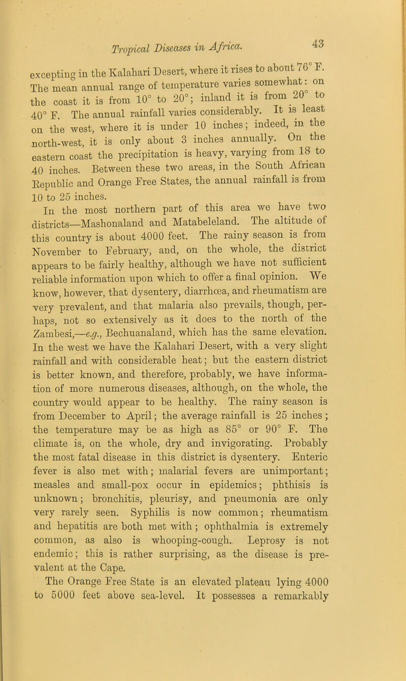 excepting in the Kalahari Desert, where it rises to about 76° F. The mean annual range of temperature varies somewhat: on the coast it is from 10° to 20°; inland it is from 20 to 40° F. The annual rainfall varies considerably. It is leas on the west, where it is under 10 inches; indeed, in the north-west, it is only about 3 inches annually. On the eastern coast the precipitation is heavy, varying from 18 to 40 inches. Between these two areas, in the South African Republic and Orange Free States, the annual rainfall is from 10 to 25 inches. In the most northern part of this area we have two districts—Mashonaland and Matabeleland. The altitude of this country is about 4000 feet. The rainy season is from November to February, and, on the whole, the district appears to be fairly healthy, although we have not sufficient reliable information upon which to offer a final opinion. We know, however, that dysentery, diarrhoea, and rheumatism are very prevalent, and that malaria also prevails, though, per- haps, not so extensively as it does to the north of the Zambesi,—c.g., Bechuanaland, which has the same elevation. In the west we have the Kalahari Desert, with a very slight rainfall and with considerable heat; but the eastern district is better known, and therefore, probably, we have informa- tion of more numerous diseases, although, on the whole, the country would appear to be healthy. The rainy season is from December to April; the average rainfall is 25 inches ; the temperature may be as high as 85° or 90° F. The climate is, on the whole, dry and invigorating. Probably the most fatal disease in this district is dysentery. Enteric fever is also met with; malarial fevers are unimportant; measles and small-pox occur in epidemics; phthisis is unknown; bronchitis, pleurisy, and pneumonia are only very rarely seen. Syphilis is now common; rheumatism and hepatitis are both met with; ophthalmia is extremely common, as also is whooping-cough. Leprosy is not endemic; this is rather surprising, as the disease is pre- valent at the Cape. The Orange Free State is an elevated plateau lying 4000 to 5000 feet above sea-level. It possesses a remarkably