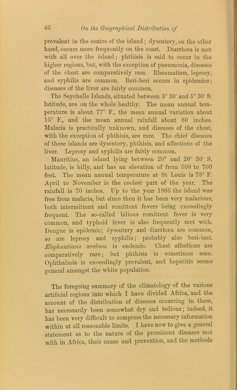 prevalent in the centre of the island; dysentery, on the other hand, occurs more frequently on the coast. Diarrhoea is met with all over the island; phthisis is said to occur in the higher regions, hut, with the exception of pneumonia, diseases of the chest are comparatively rare. Eheumatism, leprosy, and syphilis are common. Beri-beri occurs in epidemics; diseases of the liver are fairly common. The Seychelle Islands, situated between 3° 30' and 5° 30' S. latitude, are on the whole healthy. The mean annual tem- perature is about 77° F., the mean annual variation about 15° F., and the mean annual rainfall about 80 inches. Malaria is practically unknown, and diseases of the chest, with the exception of phthisis, are rare. The chief diseases of these islands are dysentery, phthisis, and affections of the liver. Leprosy and syphilis are fairly common. Mauritius, an island lying between 20° and 20° 30' S. latitude, is hilly, and has an elevation of from 500 to 700 feet. The mean annual temperature at St Louis is 78° F. April to November is the coolest part of the year. The rainfall is 70 inches. Up to the year 1866 the island was free from malaria, but since then it has been very malarious, both intermittent and remittent fevers being exceedingly frequent. The so-called bilious remittent fever is very common, and typhoid fever is also frequently met with. Dengue is epidemic; dysentery and diarrhoea are common, so are leprosy and syphilis; probably also beri-beri. Elephantiasis arabum is endemic. Chest affections are comparatively rare; but phthisis is sometimes seen. Ophthalmia is exceedingly prevalent, and hepatitis seems general amongst the white population. The foregoing summary of the climatology of the various artificial regions into which I have divided Africa, and the account of the distribution of diseases occurring in them, has necessarily been somewhat dry and tedious; indeed, it has been very difficult to compress the necessary information within at all reasonable limits. I have now to give a general statement as to the nature of the prominent diseases met with in Africa, their cause and prevention, and the methods