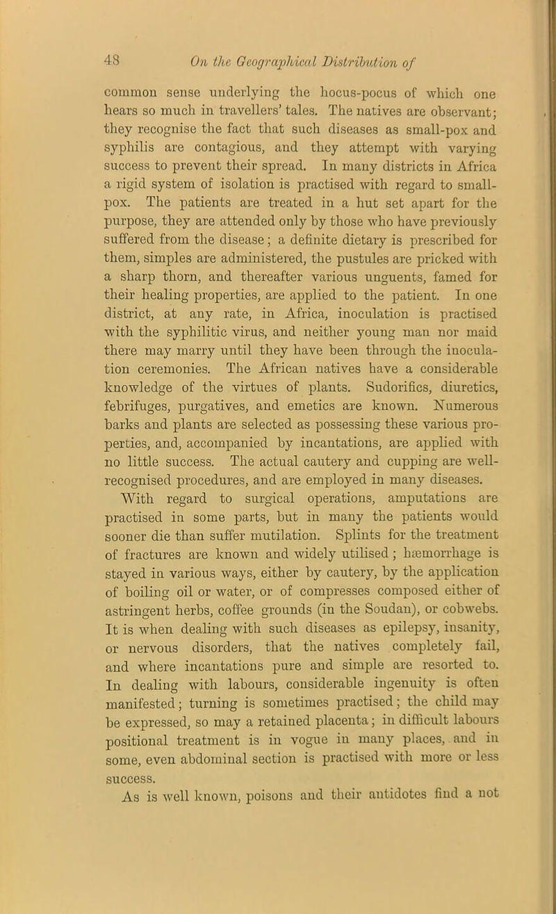 common sense underlying the hocus-pocus of which one hears so much in travellers’ tales. The natives are observant; they recognise the fact that such diseases as small-pox and syphilis are contagious, and they attempt with varying success to prevent their spread. In many districts in Africa a rigid system of isolation is practised with regard to small- pox. The patients are treated in a hut set apart for the purpose, they are attended only by those who have previously suffered from the disease; a definite dietary is prescribed for them, simples are administered, the pustules are pricked with a sharp thorn, and thereafter various unguents, famed for their healing properties, are applied to the patient. In one district, at any rate, in Africa, inoculation is practised with the syphilitic virus, and neither young man nor maid there may marry until they have been through the inocula- tion ceremonies. The African natives have a considerable knowledge of the virtues of plants. Sudorifics, diuretics, febrifuges, purgatives, and emetics are known. Numerous barks and plants are selected as possessing these various pro- perties, and, accompanied by incantations, are applied with no little success. The actual cautery and cupping are well- recognised procedures, and are employed in many diseases. With regard to surgical operations, amputations are practised in some parts, but in many the patients would sooner die than suffer mutilation. Splints for the treatment of fractures are known and widely utilised; haemorrhage is stayed in various ways, either by cautery, by the application of boiling oil or water, or of compresses composed either of astringent herbs, coffee grounds (in the Soudan), or cobwebs. It is when dealing with such diseases as epilepsy, insanity, or nervous disorder's, that the natives completely fail, and where incantations pure and simple are resorted to. In dealing with labours, considerable ingenuity is often manifested; turning is sometimes practised; the child may be expressed, so may a retained placenta; in difficult labours positional treatment is in vogue in many places, and in some, even abdominal section is practised with more or less success. As is well known, poisons and their antidotes find a not