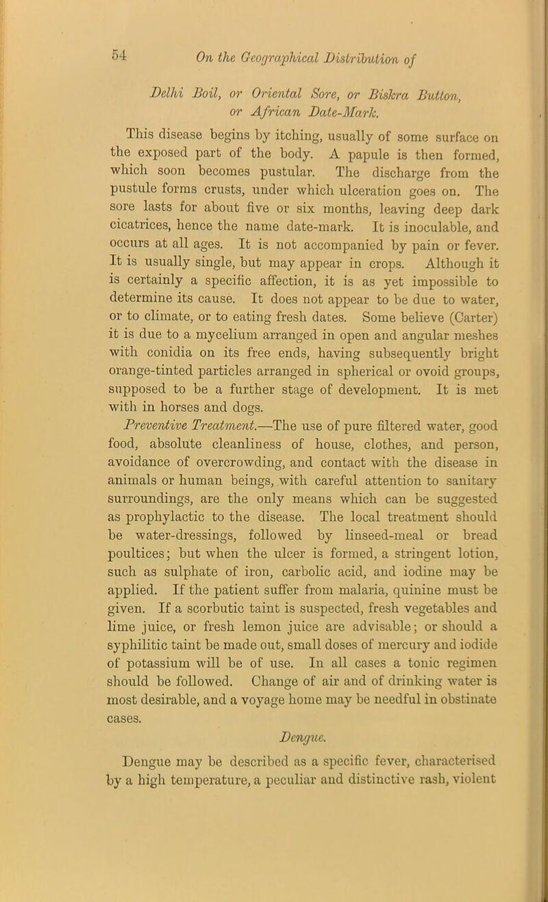 Delhi Boil, or Oriental Sore, or Bishra Button, or African Date-Mark. This disease begins by itching, usually of some surface on the exposed part of the body. A papule is then formed, which soon becomes pustular. The discharge from the pustule forms crusts, under which ulceration goes on. The sore lasts for about five or six months, leaving deep dark cicatrices, hence the name date-mark. It is inoculable, and occurs at all ages. It is not accompanied by pain or fever. It is usually single, but may appear in crops. Although it is certainly a specific affection, it is as yet impossible to determine its cause. It does not appear to be due to water, or to climate, or to eating fresh dates. Some believe (Carter) it is due to a mycelium arranged in open and angular meshes with conidia on its free ends, having subsequently bright orange-tinted particles arranged in spherical or ovoid groups, supposed to be a further stage of development. It is met with in horses and dogs. Preventive Treatment.—The use of pure filtered water, good food, absolute cleanliness of house, clothes, and person, avoidance of overcrowding, and contact with the disease in animals or human beings, with careful attention to sanitary surroundings, are the only means which can be suggested as prophylactic to the disease. The local treatment should be water-dressings, followed by linseed-meal or bread poultices; but when the ulcer is formed, a stringent lotion, such as sulphate of iron, carbolic acid, and iodine may be applied. If the patient suffer from malaria, quinine must be given. If a scorbutic taint is suspected, fresh vegetables and lime juice, or fresh lemon juice are advisable; or should a syphilitic taint be made out, small doses of mercury and iodide of potassium will be of use. In all cases a tonic regimen should be followed. Change of air and of drinking water is most desirable, and a voyage home may be needful in obstinate cases. Dengue. Dengue may be described as a specific fever, characterised by a high temperature, a peculiar and distinctive rash, violent