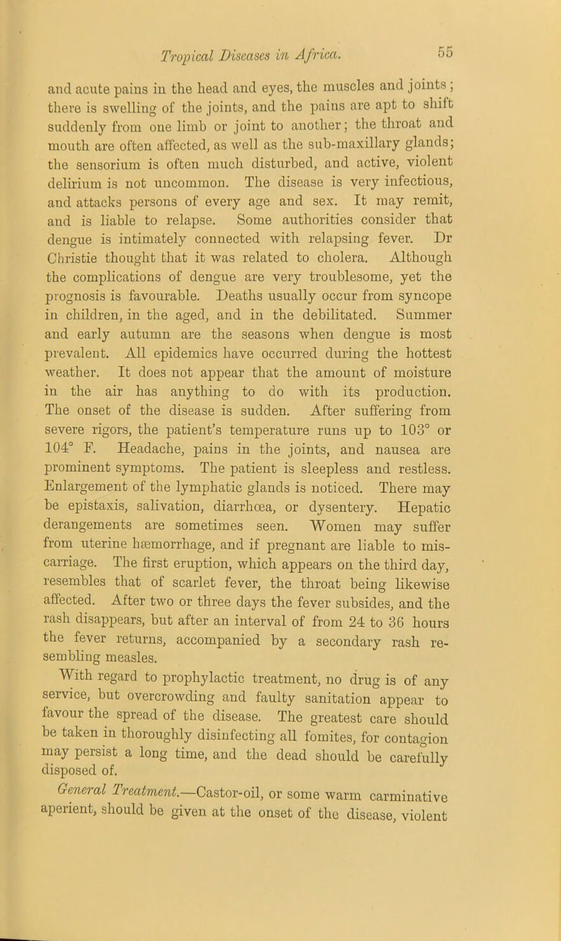 and acute pains in the head and eyes, the muscles and joints ; there is swelling of the joints, and the pains are apt to shift suddenly from one limb or joint to another; the throat and mouth are often affected, as well as the sub-maxillary glands; the sensorium is often much disturbed, and active, violent delirium is not uncommon. The disease is very infectious, and attacks persons of every age and sex. It may remit, and is liable to relapse. Some authorities consider that dengue is intimately connected with relapsing fever. Dr Christie thought that it was related to cholera. Although the complications of dengue are very troublesome, yet the prognosis is favourable. Deaths usually occur from syncope in children, in the aged, and in the debilitated. Summer and early autumn are the seasons when dengue is most prevalent. All epidemics have occurred during the hottest weather. It does not appear that the amount of moisture in the air has anything to do with its production. The onset of the disease is sudden. After suffering from severe rigors, the patient’s temperature runs up to 103° or 104° F. Headache, pains in the joints, and nausea are prominent symptoms. The patient is sleepless and restless. Enlargement of the lymphatic glands is noticed. There may be epistaxis, salivation, diarrhoea, or dysentery. Hepatic derangements are sometimes seen. Women may suffer from uterine 1 Hemorrhage, and if pregnant are liable to mis- carriage. The first eruption, which appears on the third day, resembles that of scarlet fever, the throat being likewise affected. After two or three days the fever subsides, and the rash disappears, but after an interval of from 24 to 36 hours the fever returns, accompanied by a secondary rash re- sembling measles. With regard to prophylactic treatment, no drug is of any service, but overcrowding and faulty sanitation appear to favour the spread of the disease. The greatest care should be taken in thoroughly disinfecting all fomites, for contagion may persist a long time, and the dead should be carefully disposed of. General Treatment.—Castor-oil, or some warm carminative aperient, should be given at the onset of the disease, violent