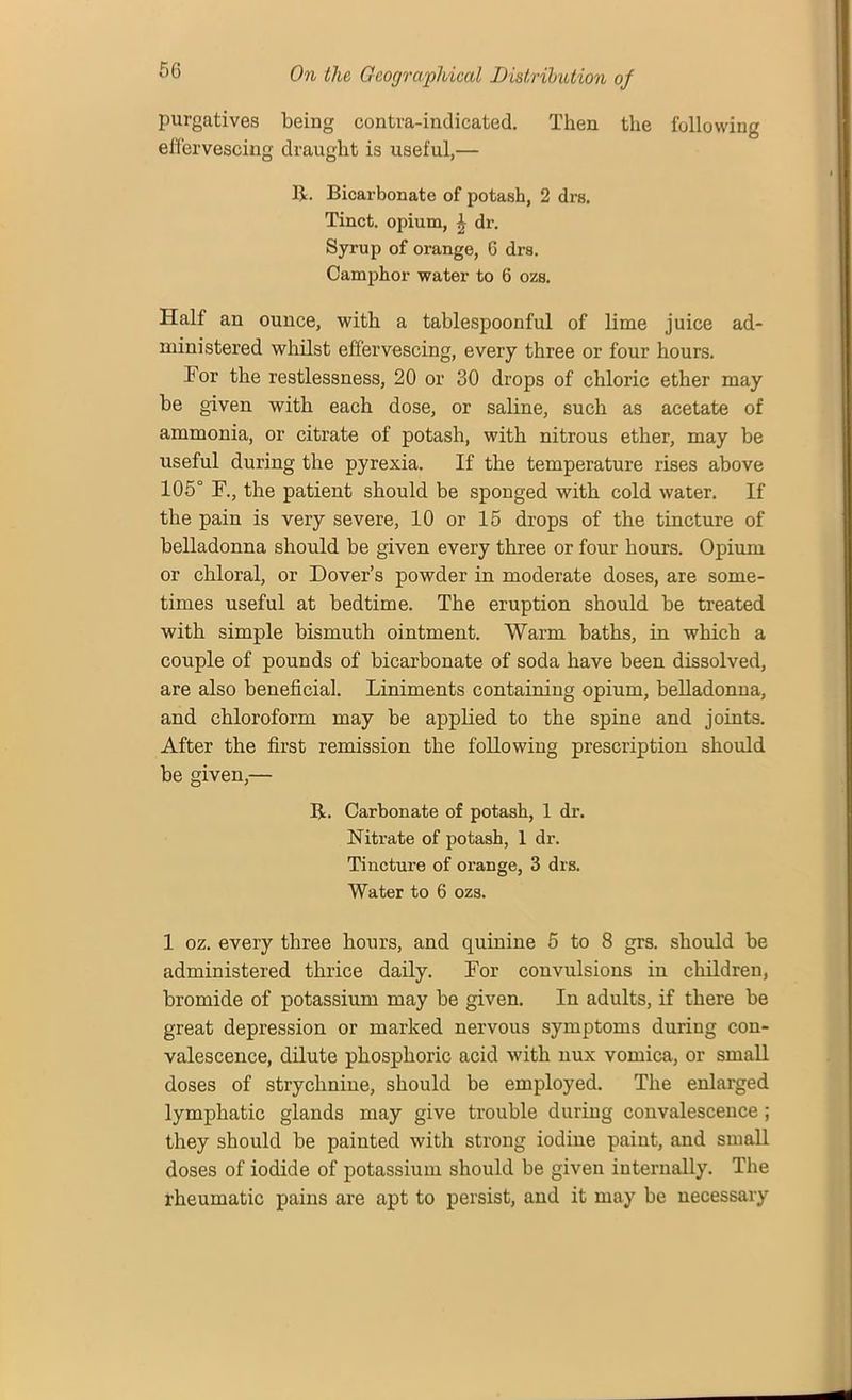 purgatives being contra-indicated. Then the following effervescing draught is useful,— If. Bicarbonate of potash, 2 drs. Tinct. opium, ^ dr. Syrup of orange, 6 drs. Camphor water to 6 ozs. Half an ounce, with a tablespoonful of lime juice ad- ministered whilst effervescing, every three or four hours. for the restlessness, 20 or 30 drops of chloric ether may be given with each dose, or saline, such as acetate of ammonia, or citrate of potash, with nitrous ether, may be useful during the pyrexia. If the temperature rises above 105° F., the patient should be sponged with cold water. If the pain is very severe, 10 or 15 drops of the tincture of belladonna should be given every three or four hours. Opium or chloral, or Dover’s powder in moderate doses, are some- times useful at bedtime. The eruption should be treated with simple bismuth ointment. Warm baths, in which a couple of pounds of bicarbonate of soda have been dissolved, are also beneficial. Liniments containing opium, belladonna, and chloroform may be applied to the spine and joints. After the first remission the following prescription should be given,— If. Carbonate of potash, 1 dr. Nitrate of potash, 1 dr. Tincture of orange, 3 drs. Water to 6 ozs. 1 oz. every three hours, and quinine 5 to 8 grs. should be administered thrice daily. For convulsions in children, bromide of potassium may be given. In adults, if there be great depression or marked nervous symptoms during con- valescence, dilute phosphoric acid with nux vomica, or small doses of strychnine, should be employed. The enlarged lymphatic glands may give trouble during convalescence ; they should be painted with strong iodine paint, and small doses of iodide of potassium should be given internally. The rheumatic pains are apt to persist, and it may be necessary